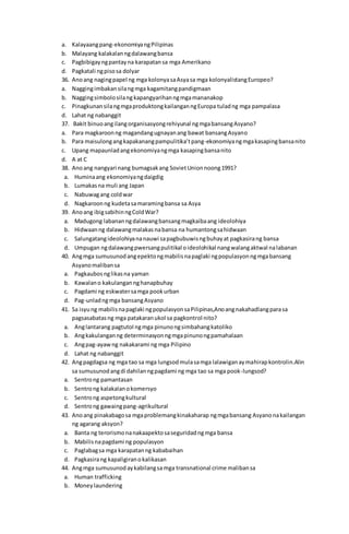 a. Kalayaangpang-ekonomiyangPilipinas
b. Malayang kalakalanngdalawangbansa
c. Pagbibigayngpantayna karapatansa mga Amerikano
d. Pagkatali ngpisosa dolyar
36. Anoang nagingpapel ng mga kolonyasaAsyasa mga kolonyalistangEuropeo?
a. Naggingimbakansilangmga kagamitangpandigmaan
b. Naggingsimbolosilang kapangyarihanngmgamananakop
c. PinagkunansilangmgaproduktongkailanganngEuropa tuladng mga pampalasa
d. Lahat ng nabanggit
37. Bakit binuoangilangorganisasyongrehiyunal ngmgabansangAsyano?
a. Para magkaroonng magandangugnayanang bawat bansangAsyano
b. Para maisulongangkapakanangpampulitika’tpang-ekonomiyangmgakasapingbansanito
c. Upang mapaunladangekonomiyangmga kasapingbansanito
d. A at C
38. Anoang nangyari nang bumagsakang SovietUnionnoong1991?
a. Huminaang ekonomiyangdaigdig
b. Lumakasna muli ang Japan
c. Nabuwagang coldwar
d. Nagkaroonng kudetasamaramingbansa sa Asya
39. Anoang ibigsabihinngColdWar?
a. Madugong labananngdalawangbansangmagkaibaang ideolohiya
b. Hidwaanng dalawangmalakasnabansa na humantongsahidwaan
c. Salungatangideolohiyananauwi sapagbubuwisngbuhayat pagkasirang bansa
d. Umpugan ngdalawangpwersangpulitikal oideolohikal nangwalangaktwal nalabanan
40. Angmga sumusunodangepektongmabilisnapaglaki ngpopulasyonngmgabansang
Asyanomalibansa
a. Pagkaubosnglikasna yaman
b. Kawalano kakulangannghanapbuhay
c. Pagdami ng eskwatersamga pookurban
d. Pag-unladngmga bansangAsyano
41. Sa isyung mabilisnapaglaki ngpopulasyonsaPilipinas,Anoangnakahadlangparasa
pagsasabatasng mga patakaranukol sa pagkontrol nito?
a. Anglantarang pagtutol ngmga pinunongsimbahangkatoliko
b. Angkakulanganng determinasyonngmgapinunongpamahalaan
c. Angpag-ayawng nakakarami ng mga Pilipino
d. Lahat ng nabanggit
42. Angpagdagsa ng mga tao sa mga lungsodmulasamga lalawiganaymahirapkontrolin.Alin
sa sumusunodangdi dahilanngpagdami ng mga tao sa mga pook-lungsod?
a. Sentrong pamantasan
b. Sentrong kalakalanokomersyo
c. Sentrong aspetongkultural
d. Sentrong gawaingpang-agrikultural
43. Anoang pinakabagosa mgaproblemangkinakaharap ngmgabansang Asyanonakailangan
ng agarang aksyon?
a. Banta ng terorismonanakaapektosaseguridadngmga bansa
b. Mabilisnapagdami ng populasyon
c. Paglabagsa mga karapatanng kababaihan
d. Pagkasirang kapaligiranokalikasan
44. Angmga sumusunodaykabilangsa mga transnational crime malibansa
a. Human trafficking
b. Moneylaundering
 