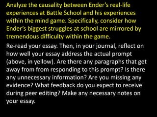 Analyze the causality between Ender’s real-life experiences at Battle School and his experiences within the mind game. Specifically, consider how Ender’s biggest struggles at school are mirrored by tremendous difficulty within the game. Re-read your essay. Then, in your journal, reflect on how well your essay address the actual prompt (above, in yellow). Are there any paragraphs that get away from from responding to this prompt? Is there any unnecessary information? Are you missing any evidence? What feedback do you expect to receive during peer editing? Make any necessary notes on your essay.