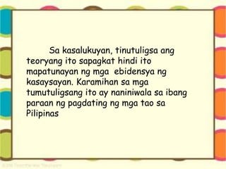 Sa kasalukuyan, tinutuligsa ang
teoryang ito sapagkat hindi ito
mapatunayan ng mga ebidensya ng
kasaysayan. Karamihan sa mga
tumutuligsang ito ay naniniwala sa ibang
paraan ng pagdating ng mga tao sa
Pilipinas
 