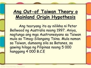 Ang Out-of Taiwan Theory o
Mainland Origin Hypothesis
Ang teoryang ito ay nilikha ni Peter
Bellwood ng Australia noong 1997. Aniya,
nagtungo ang mga Austronesyano sa Taiwan
mula sa Timog-Silangang Tsina. Mula naman
sa Taiwan, dumaong sila sa Batanes, sa
gawing hilaga ng Pilipinas noong 5 000
hanggang 4 000 B.C.E
 