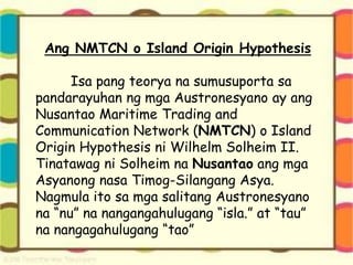 Ang NMTCN o Island Origin Hypothesis
Isa pang teorya na sumusuporta sa
pandarayuhan ng mga Austronesyano ay ang
Nusantao Maritime Trading and
Communication Network (NMTCN) o Island
Origin Hypothesis ni Wilhelm Solheim II.
Tinatawag ni Solheim na Nusantao ang mga
Asyanong nasa Timog-Silangang Asya.
Nagmula ito sa mga salitang Austronesyano
na “nu” na nangangahulugang “isla.” at “tau”
na nangagahulugang “tao”
 