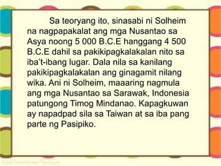 Sa teoryang ito, sinasabi ni Solheim
na nagpapakalat ang mga Nusantao sa
Asya noong 5 000 B.C.E hanggang 4 500
B.C.E dahil sa pakikipagkalakalan nito sa
iba’t-ibang lugar. Dala nila sa kanilang
pakikipagkalakalan ang ginagamit nilang
wika. Ani ni Solheim, maaaring nagmula
ang mga Nusantao sa Sarawak, Indonesia
patungong Timog Mindanao. Kapagkuwan
ay napadpad sila sa Taiwan at sa iba pang
parte ng Pasipiko.
 