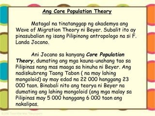 Ang Core Population Theory
Matagal na tinatanggap ng akademya ang
Wave of Migration Theory ni Beyer. Subalit ito ay
pinasubalian ng isang Pilipinong antropologo na si F.
Landa Jocano.
Ani Jocano sa kanyang Core Population
Theory, dumating ang mga kauna-unahang tao sa
Pilipinas nang mas maaga sa hinuha ni Beyer. Ang
nadiskubreng Taong Tabon ( na may lahing
mongoloid) ay may edad na 22 000 hanggang 23
000 taon. Binabali nito ang teorya ni Beyer na
dumating ang lahing mongoloid (ang mga malay sa
Pilipinas may 5 000 hanggang 6 000 taon ang
nakalipas.
 