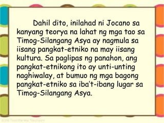 Dahil dito, inilahad ni Jocano sa
kanyang teorya na lahat ng mga tao sa
Timog-Silangang Asya ay nagmula sa
iisang pangkat-etniko na may iisang
kultura. Sa paglipas ng panahon, ang
pangkat-etnikong ito ay unti-unting
naghiwalay, at bumuo ng mga bagong
pangkat-etniko sa iba’t-ibang lugar sa
Timog-Silangang Asya.
 
