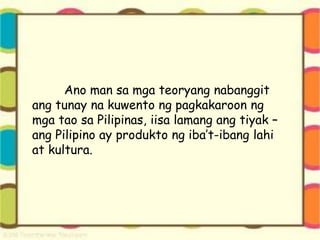 Ano man sa mga teoryang nabanggit
ang tunay na kuwento ng pagkakaroon ng
mga tao sa Pilipinas, iisa lamang ang tiyak –
ang Pilipino ay produkto ng iba’t-ibang lahi
at kultura.
 