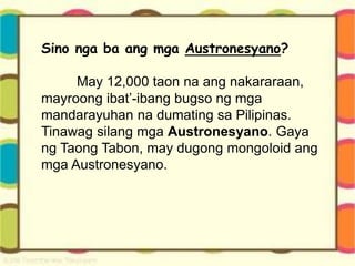Sino nga ba ang mga Austronesyano?
May 12,000 taon na ang nakararaan,
mayroong ibat’-ibang bugso ng mga
mandarayuhan na dumating sa Pilipinas.
Tinawag silang mga Austronesyano. Gaya
ng Taong Tabon, may dugong mongoloid ang
mga Austronesyano.
 
