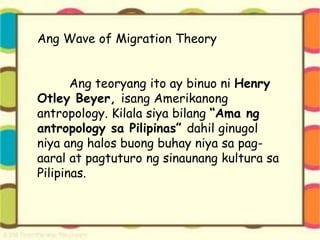 Ang Wave of Migration Theory
Ang teoryang ito ay binuo ni Henry
Otley Beyer, isang Amerikanong
antropology. Kilala siya bilang “Ama ng
antropology sa Pilipinas” dahil ginugol
niya ang halos buong buhay niya sa pag-
aaral at pagtuturo ng sinaunang kultura sa
Pilipinas.
 