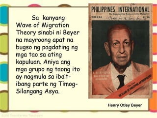 Sa kanyang
Wave of Migration
Theory sinabi ni Beyer
na mayroong apat na
bugso ng pagdating ng
mga tao sa ating
kapuluan. Aniya ang
mga grupo ng taong ito
ay nagmula sa iba’t-
ibang parte ng Timog-
Silangang Asya.
Henry Otley Beyer
 