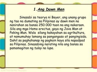 1.Ang Dawn Men
Sinasabi sa teorya ni Beyer, ang unang grupo
ng tao na dumating sa Pilipinas ay dawn men na
nanirahan sa bansa 250 000 taon na ang nakaraan.
Sila ang mga Homo erectus, gaya ng Java Man at
Peking Man. Wala silang kakayahan sa agrikultura,
at namumuhay lamang sa pangangaso at pangingisda.
Dahil sa paghahanap ng pagkain kaya sila napadpad
sa Pilipinas. Sinasabing narating nila ang bansa sa
pamamagitan ng tulay na lupa.
 