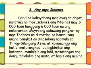 3. Ang mga Indones
Dahil sa kakayahang maglayag sa dagat,
narating ng mga Indones ang Pilipinas may 5
000 taon hanggang 6 000 taon na ang
nakararaan. Mayroong dalawang pangkat ng
mga Indones na dumating sa bansa. Ang
unang pangkat ay sinasabing nagmula sa
Timog-Silangang Asya, at kayumanggi ang
kutis, matatangkad, balingkinitan ang
katawan, maninipis ang labi, matatangos ang
ilong, malalalim ang mata, at hapis ang mukha.
 