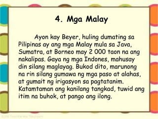 4. Mga Malay
Ayon kay Beyer, huling dumating sa
Pilipinas ay ang mga Malay mula sa Java,
Sumatra, at Borneo may 2 000 taon na ang
nakalipas. Gaya ng mga Indones, mahusay
din silang maglayag. Bukod dito, marunong
na rin silang gumawa ng mga paso at alahas,
at gumait ng irigasyon sa pagtatanim.
Katamtaman ang kanilang tangkad, tuwid ang
itim na buhok, at pango ang ilong.
 