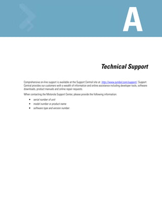 Technical Support

Comprehensive on-line support is available at the Support Central site at http://www.symbol.com/support/. Support
Central provides our customers with a wealth of information and online assistance including developer tools, software
downloads, product manuals and online repair requests.
When contacting the Motorola Support Center, please provide the following information:
    •    serial number of unit
    •    model number or product name
    •    software type and version number.
 