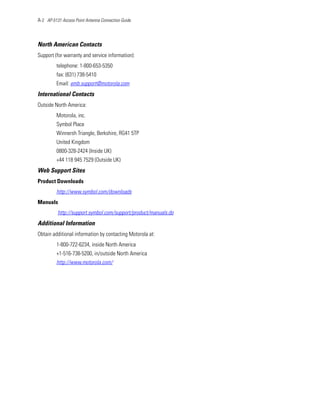 A-2 AP-5131 Access Point Antenna Connection Guide



North American Contacts
Support (for warranty and service information):
         telephone: 1-800-653-5350
         fax: (631) 738-5410
         Email: emb.support@motorola.com
International Contacts
Outside North America:
         Motorola, inc.
         Symbol Place
         Winnersh Triangle, Berkshire, RG41 5TP
         United Kingdom
         0800-328-2424 (Inside UK)
         +44 118 945 7529 (Outside UK)
Web Support Sites
Product Downloads
         http://www.symbol.com/downloads
Manuals
          http://support.symbol.com/support/product/manuals.do
Additional Information
Obtain additional information by contacting Motorola at:
         1-800-722-6234, inside North America
         +1-516-738-5200, in/outside North America
         http://www.motorola.com/
 