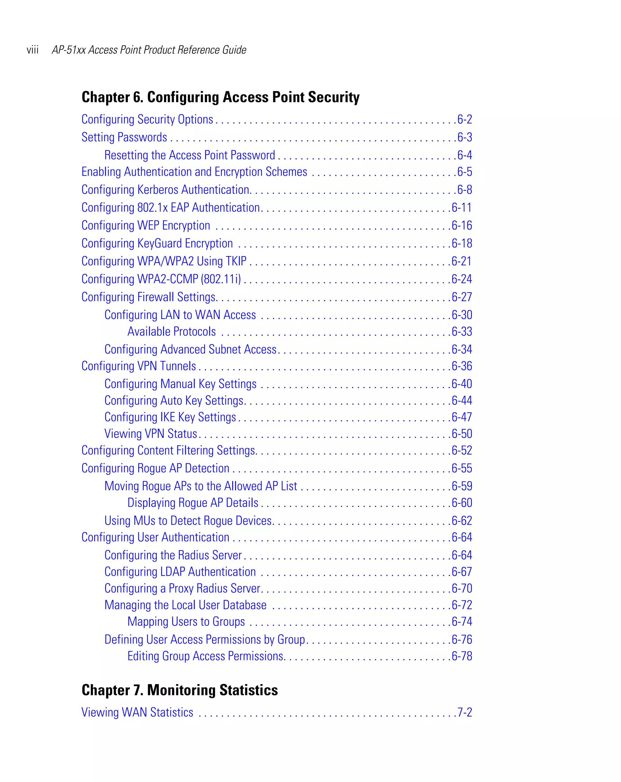 viii   AP-51xx Access Point Product Reference Guide



             Chapter 6. Configuring Access Point Security
             Configuring Security Options . . . . . . . . . . . . . . . . . . . . . . . . . . . . . . . . . . . . . . . . . . .6-2
             Setting Passwords . . . . . . . . . . . . . . . . . . . . . . . . . . . . . . . . . . . . . . . . . . . . . . . . . . .6-3
                  Resetting the Access Point Password . . . . . . . . . . . . . . . . . . . . . . . . . . . . . . . .6-4
             Enabling Authentication and Encryption Schemes . . . . . . . . . . . . . . . . . . . . . . . . . .6-5
             Configuring Kerberos Authentication. . . . . . . . . . . . . . . . . . . . . . . . . . . . . . . . . . . . .6-8
             Configuring 802.1x EAP Authentication. . . . . . . . . . . . . . . . . . . . . . . . . . . . . . . . . .6-11
             Configuring WEP Encryption . . . . . . . . . . . . . . . . . . . . . . . . . . . . . . . . . . . . . . . . . .6-16
             Configuring KeyGuard Encryption . . . . . . . . . . . . . . . . . . . . . . . . . . . . . . . . . . . . . .6-18
             Configuring WPA/WPA2 Using TKIP . . . . . . . . . . . . . . . . . . . . . . . . . . . . . . . . . . . .6-21
             Configuring WPA2-CCMP (802.11i) . . . . . . . . . . . . . . . . . . . . . . . . . . . . . . . . . . . . .6-24
             Configuring Firewall Settings. . . . . . . . . . . . . . . . . . . . . . . . . . . . . . . . . . . . . . . . . .6-27
                  Configuring LAN to WAN Access . . . . . . . . . . . . . . . . . . . . . . . . . . . . . . . . . .6-30
                       Available Protocols . . . . . . . . . . . . . . . . . . . . . . . . . . . . . . . . . . . . . . . . .6-33
                  Configuring Advanced Subnet Access. . . . . . . . . . . . . . . . . . . . . . . . . . . . . . .6-34
             Configuring VPN Tunnels . . . . . . . . . . . . . . . . . . . . . . . . . . . . . . . . . . . . . . . . . . . . .6-36
                  Configuring Manual Key Settings . . . . . . . . . . . . . . . . . . . . . . . . . . . . . . . . . .6-40
                  Configuring Auto Key Settings. . . . . . . . . . . . . . . . . . . . . . . . . . . . . . . . . . . . .6-44
                  Configuring IKE Key Settings . . . . . . . . . . . . . . . . . . . . . . . . . . . . . . . . . . . . . .6-47
                  Viewing VPN Status. . . . . . . . . . . . . . . . . . . . . . . . . . . . . . . . . . . . . . . . . . . . .6-50
             Configuring Content Filtering Settings. . . . . . . . . . . . . . . . . . . . . . . . . . . . . . . . . . .6-52
             Configuring Rogue AP Detection . . . . . . . . . . . . . . . . . . . . . . . . . . . . . . . . . . . . . . .6-55
                  Moving Rogue APs to the Allowed AP List . . . . . . . . . . . . . . . . . . . . . . . . . . .6-59
                       Displaying Rogue AP Details . . . . . . . . . . . . . . . . . . . . . . . . . . . . . . . . . .6-60
                  Using MUs to Detect Rogue Devices. . . . . . . . . . . . . . . . . . . . . . . . . . . . . . . .6-62
             Configuring User Authentication . . . . . . . . . . . . . . . . . . . . . . . . . . . . . . . . . . . . . . .6-64
                  Configuring the Radius Server . . . . . . . . . . . . . . . . . . . . . . . . . . . . . . . . . . . . .6-64
                  Configuring LDAP Authentication . . . . . . . . . . . . . . . . . . . . . . . . . . . . . . . . . .6-67
                  Configuring a Proxy Radius Server. . . . . . . . . . . . . . . . . . . . . . . . . . . . . . . . . .6-70
                  Managing the Local User Database . . . . . . . . . . . . . . . . . . . . . . . . . . . . . . . .6-72
                       Mapping Users to Groups . . . . . . . . . . . . . . . . . . . . . . . . . . . . . . . . . . . .6-74
                  Defining User Access Permissions by Group. . . . . . . . . . . . . . . . . . . . . . . . . .6-76
                       Editing Group Access Permissions. . . . . . . . . . . . . . . . . . . . . . . . . . . . . .6-78

             Chapter 7. Monitoring Statistics
             Viewing WAN Statistics . . . . . . . . . . . . . . . . . . . . . . . . . . . . . . . . . . . . . . . . . . . . . .7-2
 