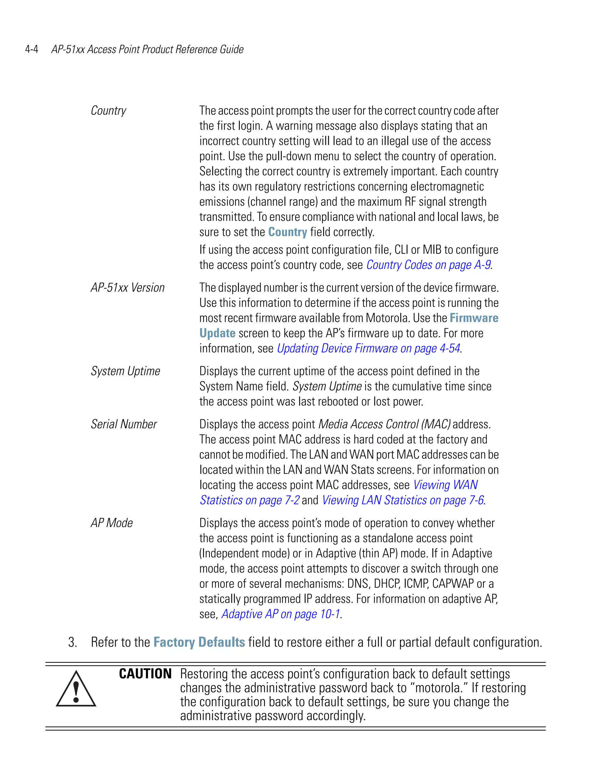 4-4   AP-51xx Access Point Product Reference Guide




               Country                 The access point prompts the user for the correct country code after
                                       the first login. A warning message also displays stating that an
                                       incorrect country setting will lead to an illegal use of the access
                                       point. Use the pull-down menu to select the country of operation.
                                       Selecting the correct country is extremely important. Each country
                                       has its own regulatory restrictions concerning electromagnetic
                                       emissions (channel range) and the maximum RF signal strength
                                       transmitted. To ensure compliance with national and local laws, be
                                       sure to set the Country field correctly.
                                       If using the access point configuration file, CLI or MIB to configure
                                       the access point’s country code, see Country Codes on page A-9.
               AP-51xx Version         The displayed number is the current version of the device firmware.
                                       Use this information to determine if the access point is running the
                                       most recent firmware available from Motorola. Use the Firmware
                                       Update screen to keep the AP’s firmware up to date. For more
                                       information, see Updating Device Firmware on page 4-54.
               System Uptime           Displays the current uptime of the access point defined in the
                                       System Name field. System Uptime is the cumulative time since
                                       the access point was last rebooted or lost power.
               Serial Number           Displays the access point Media Access Control (MAC) address.
                                       The access point MAC address is hard coded at the factory and
                                       cannot be modified. The LAN and WAN port MAC addresses can be
                                       located within the LAN and WAN Stats screens. For information on
                                       locating the access point MAC addresses, see Viewing WAN
                                       Statistics on page 7-2 and Viewing LAN Statistics on page 7-6.
               AP Mode                 Displays the access point’s mode of operation to convey whether
                                       the access point is functioning as a standalone access point
                                       (Independent mode) or in Adaptive (thin AP) mode. If in Adaptive
                                       mode, the access point attempts to discover a switch through one
                                       or more of several mechanisms: DNS, DHCP, ICMP, CAPWAP or a
                                       statically programmed IP address. For information on adaptive AP,
                                       see, Adaptive AP on page 10-1.

         3. Refer to the Factory Defaults field to restore either a full or partial default configuration.

                     CAUTION Restoring the access point’s configuration back to default settings
          !                  changes the administrative password back to “motorola.” If restoring
                             the configuration back to default settings, be sure you change the
                             administrative password accordingly.
 