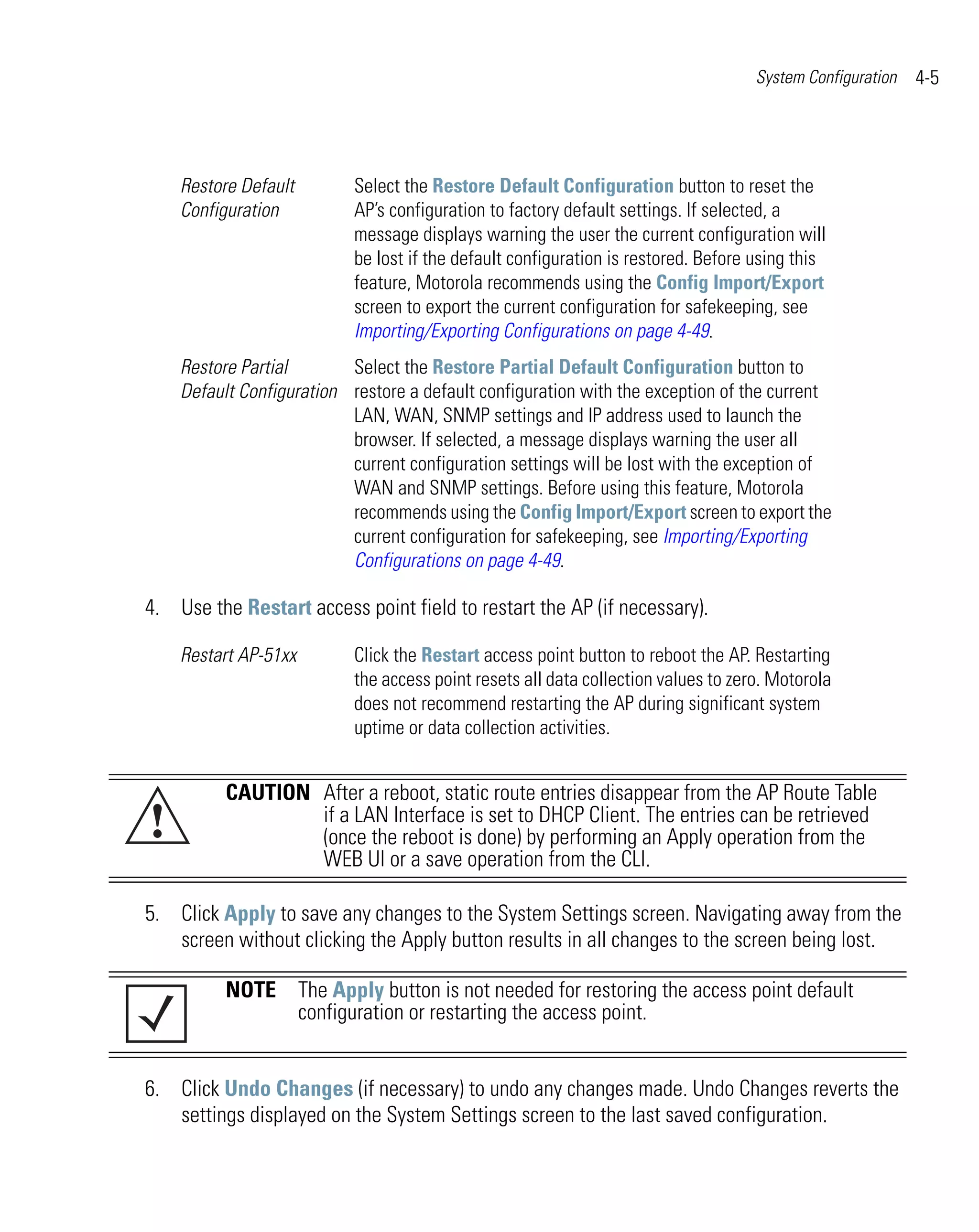 System Configuration   4-5




    Restore Default        Select the Restore Default Configuration button to reset the
    Configuration          AP’s configuration to factory default settings. If selected, a
                           message displays warning the user the current configuration will
                           be lost if the default configuration is restored. Before using this
                           feature, Motorola recommends using the Config Import/Export
                           screen to export the current configuration for safekeeping, see
                           Importing/Exporting Configurations on page 4-49.
    Restore Partial       Select the Restore Partial Default Configuration button to
    Default Configuration restore a default configuration with the exception of the current
                          LAN, WAN, SNMP settings and IP address used to launch the
                          browser. If selected, a message displays warning the user all
                          current configuration settings will be lost with the exception of
                          WAN and SNMP settings. Before using this feature, Motorola
                          recommends using the Config Import/Export screen to export the
                          current configuration for safekeeping, see Importing/Exporting
                          Configurations on page 4-49.

4. Use the Restart access point field to restart the AP (if necessary).

    Restart AP-51xx        Click the Restart access point button to reboot the AP. Restarting
                           the access point resets all data collection values to zero. Motorola
                           does not recommend restarting the AP during significant system
                           uptime or data collection activities.


          CAUTION After a reboot, static route entries disappear from the AP Route Table
!                 if a LAN Interface is set to DHCP Client. The entries can be retrieved
                  (once the reboot is done) by performing an Apply operation from the
                  WEB UI or a save operation from the CLI.

5. Click Apply to save any changes to the System Settings screen. Navigating away from the
   screen without clicking the Apply button results in all changes to the screen being lost.

          NOTE The Apply button is not needed for restoring the access point default
               configuration or restarting the access point.


6. Click Undo Changes (if necessary) to undo any changes made. Undo Changes reverts the
   settings displayed on the System Settings screen to the last saved configuration.
 