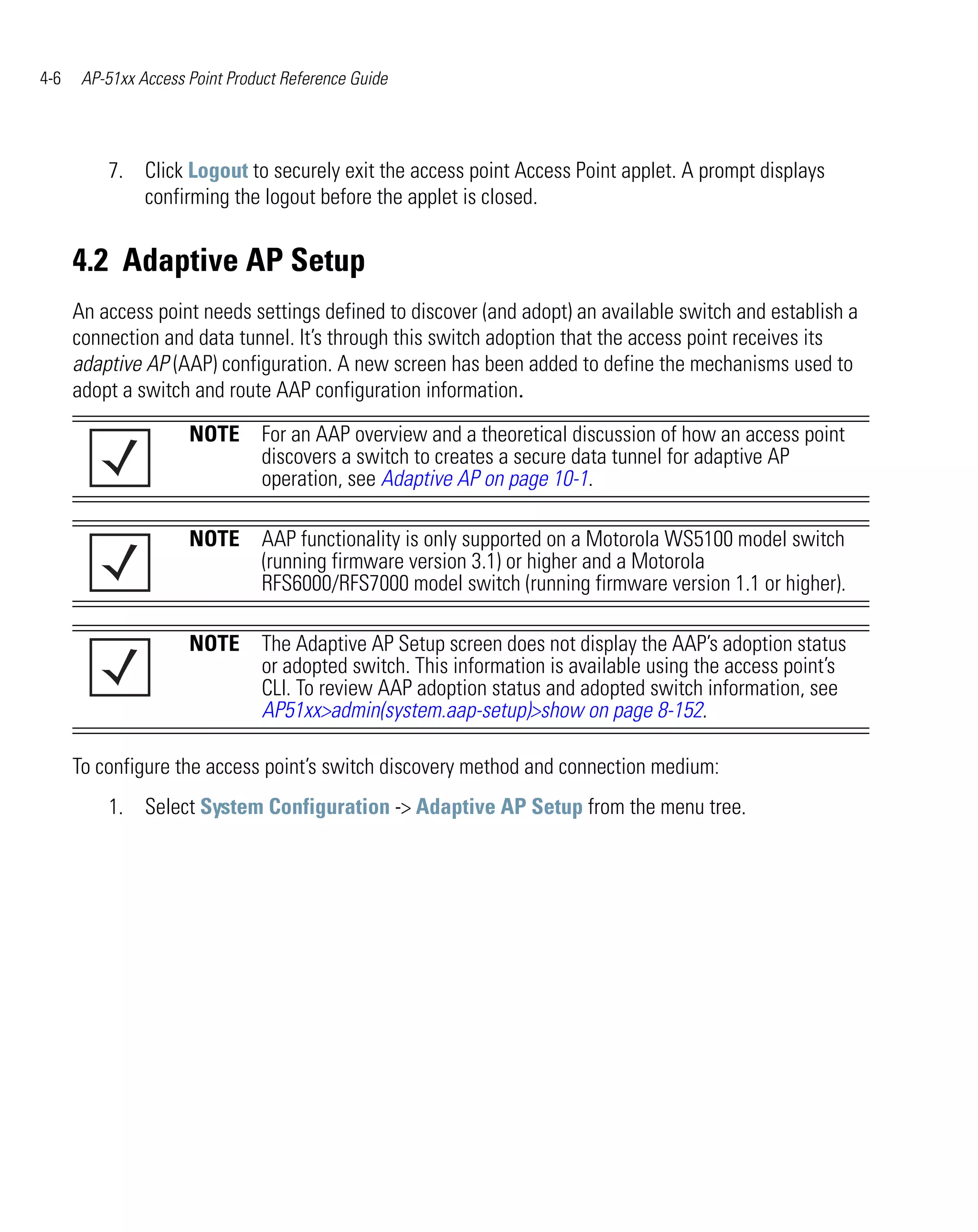 4-6    AP-51xx Access Point Product Reference Guide




          7. Click Logout to securely exit the access point Access Point applet. A prompt displays
             confirming the logout before the applet is closed.


      4.2 Adaptive AP Setup
      An access point needs settings defined to discover (and adopt) an available switch and establish a
      connection and data tunnel. It’s through this switch adoption that the access point receives its
      adaptive AP (AAP) configuration. A new screen has been added to define the mechanisms used to
      adopt a switch and route AAP configuration information.
                      NOTE For an AAP overview and a theoretical discussion of how an access point
                           discovers a switch to creates a secure data tunnel for adaptive AP
                           operation, see Adaptive AP on page 10-1.

                      NOTE AAP functionality is only supported on a Motorola WS5100 model switch
                           (running firmware version 3.1) or higher and a Motorola
                           RFS6000/RFS7000 model switch (running firmware version 1.1 or higher).

                      NOTE The Adaptive AP Setup screen does not display the AAP’s adoption status
                           or adopted switch. This information is available using the access point’s
                           CLI. To review AAP adoption status and adopted switch information, see
                           AP51xx>admin(system.aap-setup)>show on page 8-152.

      To configure the access point’s switch discovery method and connection medium:
          1. Select System Configuration -> Adaptive AP Setup from the menu tree.
 