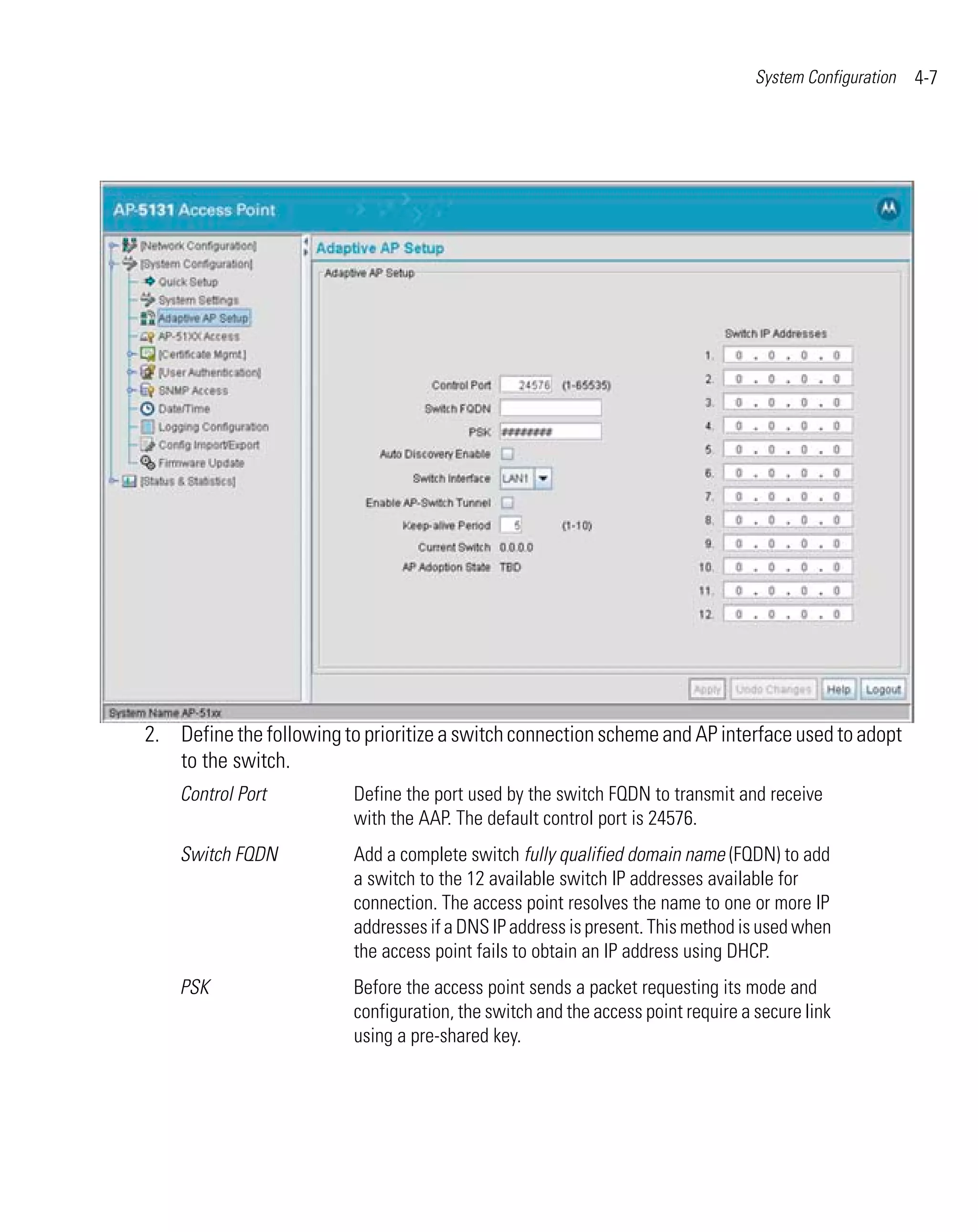 System Configuration   4-7




2. Define the following to prioritize a switch connection scheme and AP interface used to adopt
   to the switch.
    Control Port          Define the port used by the switch FQDN to transmit and receive
                          with the AAP. The default control port is 24576.
    Switch FQDN           Add a complete switch fully qualified domain name (FQDN) to add
                          a switch to the 12 available switch IP addresses available for
                          connection. The access point resolves the name to one or more IP
                          addresses if a DNS IP address is present. This method is used when
                          the access point fails to obtain an IP address using DHCP.
    PSK                   Before the access point sends a packet requesting its mode and
                          configuration, the switch and the access point require a secure link
                          using a pre-shared key.
 