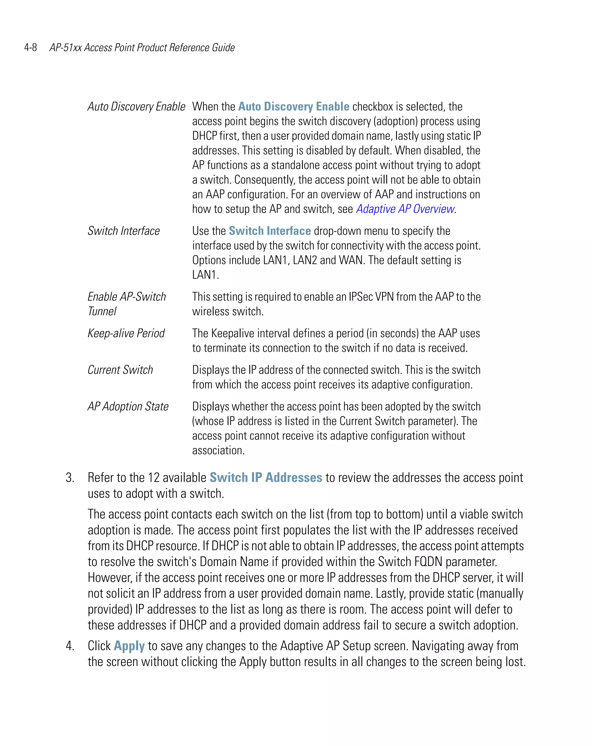 4-8   AP-51xx Access Point Product Reference Guide




               Auto Discovery Enable When the Auto Discovery Enable checkbox is selected, the
                                     access point begins the switch discovery (adoption) process using
                                     DHCP first, then a user provided domain name, lastly using static IP
                                     addresses. This setting is disabled by default. When disabled, the
                                     AP functions as a standalone access point without trying to adopt
                                     a switch. Consequently, the access point will not be able to obtain
                                     an AAP configuration. For an overview of AAP and instructions on
                                     how to setup the AP and switch, see Adaptive AP Overview.
               Switch Interface        Use the Switch Interface drop-down menu to specify the
                                       interface used by the switch for connectivity with the access point.
                                       Options include LAN1, LAN2 and WAN. The default setting is
                                       LAN1.
               Enable AP-Switch        This setting is required to enable an IPSec VPN from the AAP to the
               Tunnel                  wireless switch.
               Keep-alive Period       The Keepalive interval defines a period (in seconds) the AAP uses
                                       to terminate its connection to the switch if no data is received.
               Current Switch          Displays the IP address of the connected switch. This is the switch
                                       from which the access point receives its adaptive configuration.
               AP Adoption State       Displays whether the access point has been adopted by the switch
                                       (whose IP address is listed in the Current Switch parameter). The
                                       access point cannot receive its adaptive configuration without
                                       association.

         3. Refer to the 12 available Switch IP Addresses to review the addresses the access point
            uses to adopt with a switch.
               The access point contacts each switch on the list (from top to bottom) until a viable switch
               adoption is made. The access point first populates the list with the IP addresses received
               from its DHCP resource. If DHCP is not able to obtain IP addresses, the access point attempts
               to resolve the switch's Domain Name if provided within the Switch FQDN parameter.
               However, if the access point receives one or more IP addresses from the DHCP server, it will
               not solicit an IP address from a user provided domain name. Lastly, provide static (manually
               provided) IP addresses to the list as long as there is room. The access point will defer to
               these addresses if DHCP and a provided domain address fail to secure a switch adoption.
         4. Click Apply to save any changes to the Adaptive AP Setup screen. Navigating away from
            the screen without clicking the Apply button results in all changes to the screen being lost.
 