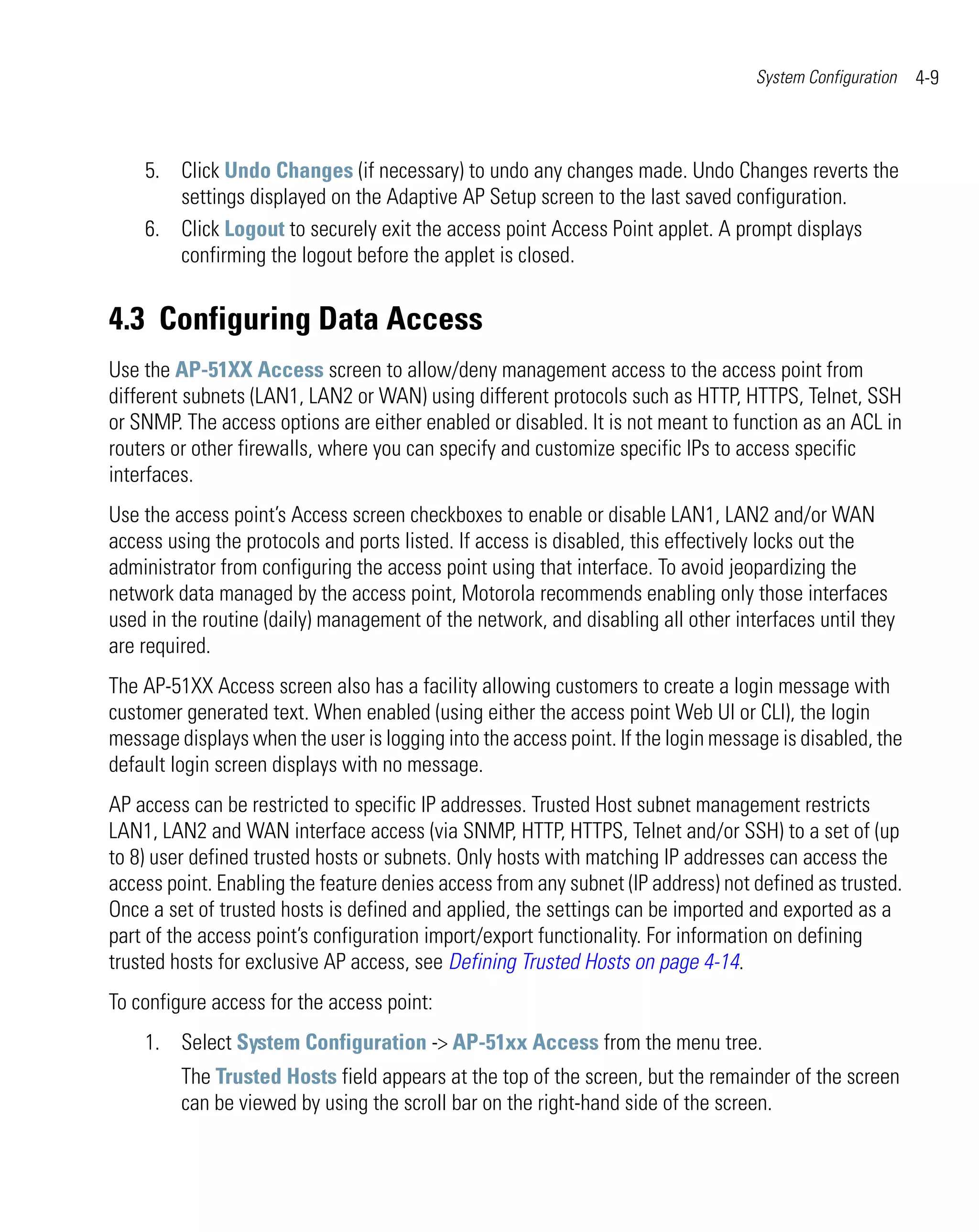 System Configuration   4-9



    5. Click Undo Changes (if necessary) to undo any changes made. Undo Changes reverts the
       settings displayed on the Adaptive AP Setup screen to the last saved configuration.
    6. Click Logout to securely exit the access point Access Point applet. A prompt displays
       confirming the logout before the applet is closed.


4.3 Configuring Data Access
Use the AP-51XX Access screen to allow/deny management access to the access point from
different subnets (LAN1, LAN2 or WAN) using different protocols such as HTTP, HTTPS, Telnet, SSH
or SNMP. The access options are either enabled or disabled. It is not meant to function as an ACL in
routers or other firewalls, where you can specify and customize specific IPs to access specific
interfaces.
Use the access point’s Access screen checkboxes to enable or disable LAN1, LAN2 and/or WAN
access using the protocols and ports listed. If access is disabled, this effectively locks out the
administrator from configuring the access point using that interface. To avoid jeopardizing the
network data managed by the access point, Motorola recommends enabling only those interfaces
used in the routine (daily) management of the network, and disabling all other interfaces until they
are required.
The AP-51XX Access screen also has a facility allowing customers to create a login message with
customer generated text. When enabled (using either the access point Web UI or CLI), the login
message displays when the user is logging into the access point. If the login message is disabled, the
default login screen displays with no message.
AP access can be restricted to specific IP addresses. Trusted Host subnet management restricts
LAN1, LAN2 and WAN interface access (via SNMP, HTTP, HTTPS, Telnet and/or SSH) to a set of (up
to 8) user defined trusted hosts or subnets. Only hosts with matching IP addresses can access the
access point. Enabling the feature denies access from any subnet (IP address) not defined as trusted.
Once a set of trusted hosts is defined and applied, the settings can be imported and exported as a
part of the access point’s configuration import/export functionality. For information on defining
trusted hosts for exclusive AP access, see Defining Trusted Hosts on page 4-14.
To configure access for the access point:
    1. Select System Configuration -> AP-51xx Access from the menu tree.
         The Trusted Hosts field appears at the top of the screen, but the remainder of the screen
         can be viewed by using the scroll bar on the right-hand side of the screen.
 
