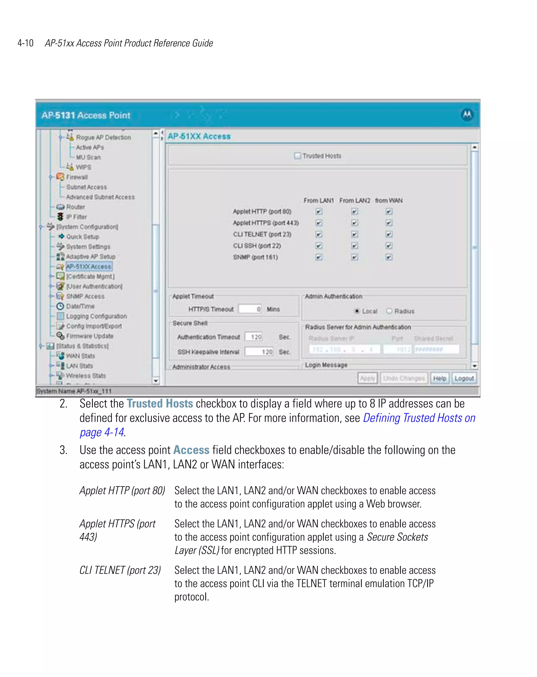4-10   AP-51xx Access Point Product Reference Guide




          2. Select the Trusted Hosts checkbox to display a field where up to 8 IP addresses can be
             defined for exclusive access to the AP. For more information, see Defining Trusted Hosts on
             page 4-14.
          3. Use the access point Access field checkboxes to enable/disable the following on the
             access point’s LAN1, LAN2 or WAN interfaces:

                Applet HTTP (port 80) Select the LAN1, LAN2 and/or WAN checkboxes to enable access
                                      to the access point configuration applet using a Web browser.
                Applet HTTPS (port      Select the LAN1, LAN2 and/or WAN checkboxes to enable access
                443)                    to the access point configuration applet using a Secure Sockets
                                        Layer (SSL) for encrypted HTTP sessions.
                CLI TELNET (port 23)    Select the LAN1, LAN2 and/or WAN checkboxes to enable access
                                        to the access point CLI via the TELNET terminal emulation TCP/IP
                                        protocol.
 