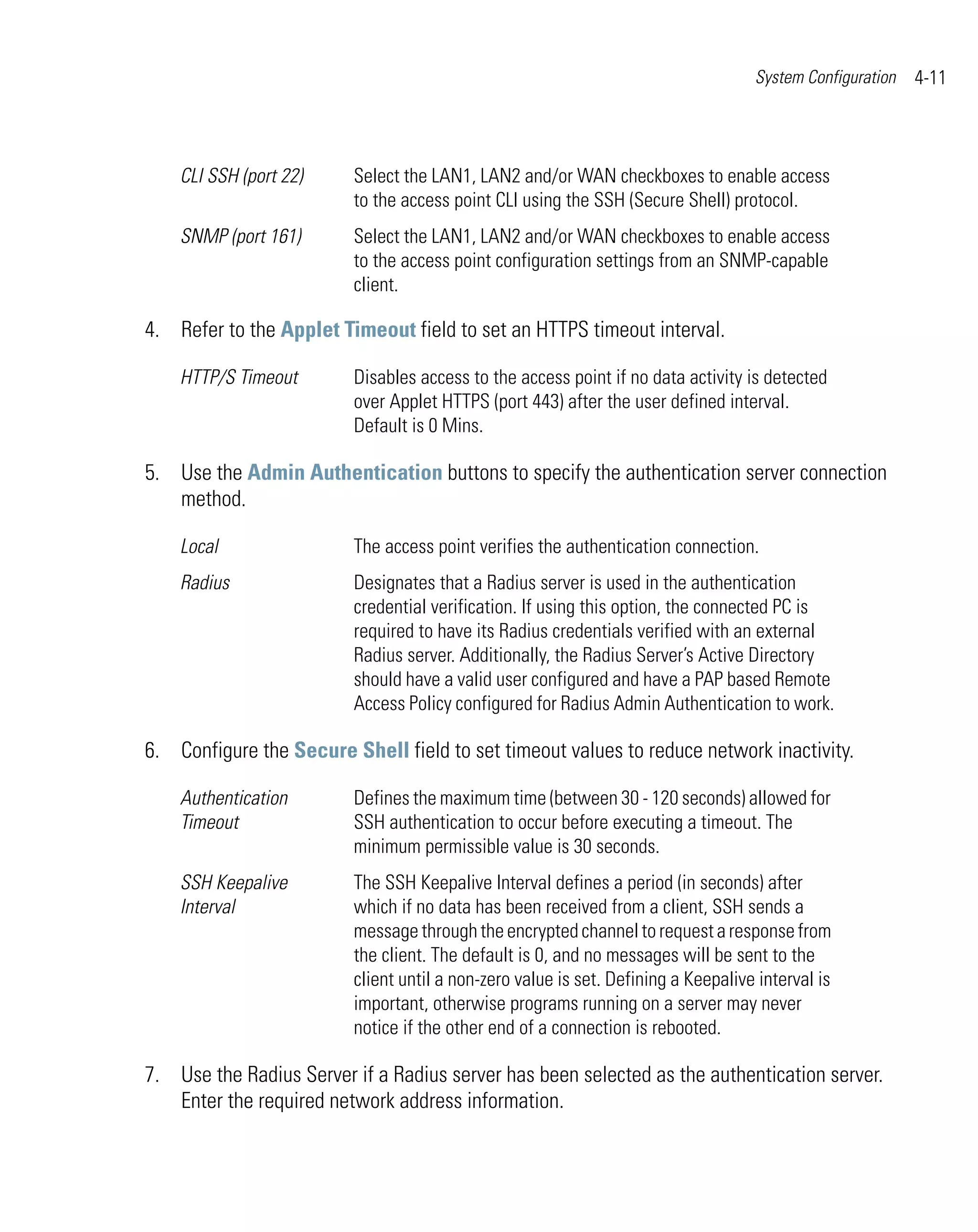 System Configuration   4-11



    CLI SSH (port 22)    Select the LAN1, LAN2 and/or WAN checkboxes to enable access
                         to the access point CLI using the SSH (Secure Shell) protocol.
    SNMP (port 161)      Select the LAN1, LAN2 and/or WAN checkboxes to enable access
                         to the access point configuration settings from an SNMP-capable
                         client.

4. Refer to the Applet Timeout field to set an HTTPS timeout interval.

    HTTP/S Timeout       Disables access to the access point if no data activity is detected
                         over Applet HTTPS (port 443) after the user defined interval.
                         Default is 0 Mins.

5. Use the Admin Authentication buttons to specify the authentication server connection
   method.

    Local                The access point verifies the authentication connection.
    Radius               Designates that a Radius server is used in the authentication
                         credential verification. If using this option, the connected PC is
                         required to have its Radius credentials verified with an external
                         Radius server. Additionally, the Radius Server’s Active Directory
                         should have a valid user configured and have a PAP based Remote
                         Access Policy configured for Radius Admin Authentication to work.

6. Configure the Secure Shell field to set timeout values to reduce network inactivity.

    Authentication       Defines the maximum time (between 30 - 120 seconds) allowed for
    Timeout              SSH authentication to occur before executing a timeout. The
                         minimum permissible value is 30 seconds.
    SSH Keepalive        The SSH Keepalive Interval defines a period (in seconds) after
    Interval             which if no data has been received from a client, SSH sends a
                         message through the encrypted channel to request a response from
                         the client. The default is 0, and no messages will be sent to the
                         client until a non-zero value is set. Defining a Keepalive interval is
                         important, otherwise programs running on a server may never
                         notice if the other end of a connection is rebooted.

7. Use the Radius Server if a Radius server has been selected as the authentication server.
   Enter the required network address information.
 