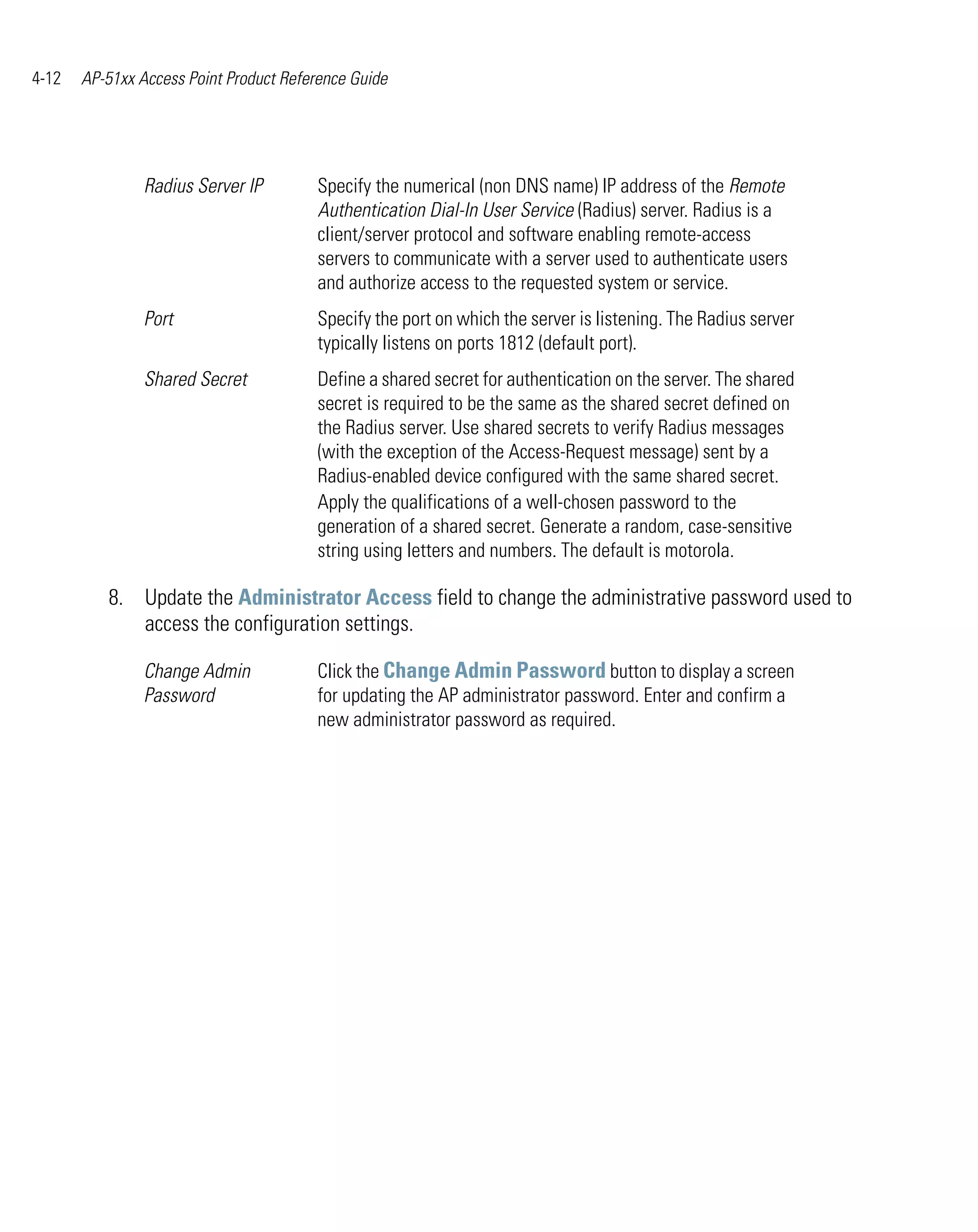 4-12   AP-51xx Access Point Product Reference Guide




                Radius Server IP        Specify the numerical (non DNS name) IP address of the Remote
                                        Authentication Dial-In User Service (Radius) server. Radius is a
                                        client/server protocol and software enabling remote-access
                                        servers to communicate with a server used to authenticate users
                                        and authorize access to the requested system or service.
                Port                    Specify the port on which the server is listening. The Radius server
                                        typically listens on ports 1812 (default port).
                Shared Secret           Define a shared secret for authentication on the server. The shared
                                        secret is required to be the same as the shared secret defined on
                                        the Radius server. Use shared secrets to verify Radius messages
                                        (with the exception of the Access-Request message) sent by a
                                        Radius-enabled device configured with the same shared secret.
                                        Apply the qualifications of a well-chosen password to the
                                        generation of a shared secret. Generate a random, case-sensitive
                                        string using letters and numbers. The default is motorola.

          8. Update the Administrator Access field to change the administrative password used to
             access the configuration settings.

                Change Admin            Click the Change Admin Password button to display a screen
                Password                for updating the AP administrator password. Enter and confirm a
                                        new administrator password as required.
 