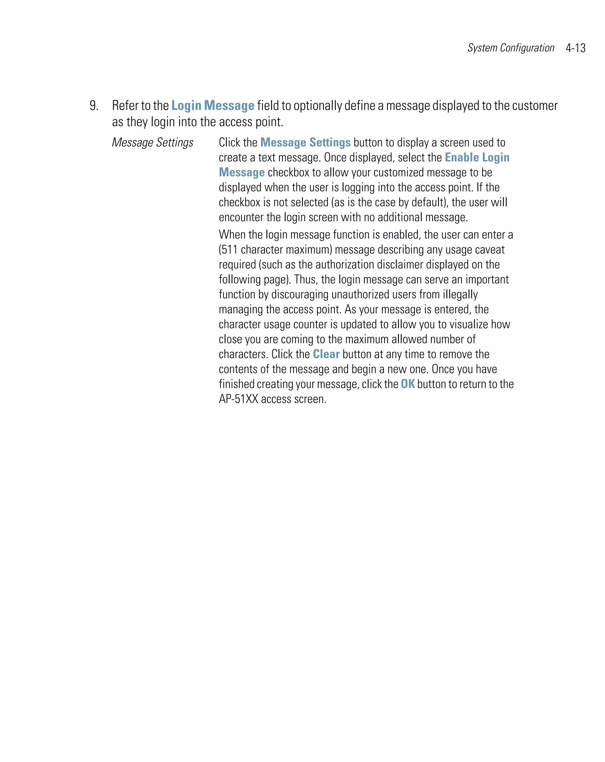 System Configuration   4-13



9. Refer to the Login Message field to optionally define a message displayed to the customer
   as they login into the access point.
    Message Settings     Click the Message Settings button to display a screen used to
                         create a text message. Once displayed, select the Enable Login
                         Message checkbox to allow your customized message to be
                         displayed when the user is logging into the access point. If the
                         checkbox is not selected (as is the case by default), the user will
                         encounter the login screen with no additional message.
                         When the login message function is enabled, the user can enter a
                         (511 character maximum) message describing any usage caveat
                         required (such as the authorization disclaimer displayed on the
                         following page). Thus, the login message can serve an important
                         function by discouraging unauthorized users from illegally
                         managing the access point. As your message is entered, the
                         character usage counter is updated to allow you to visualize how
                         close you are coming to the maximum allowed number of
                         characters. Click the Clear button at any time to remove the
                         contents of the message and begin a new one. Once you have
                         finished creating your message, click the OK button to return to the
                         AP-51XX access screen.
 