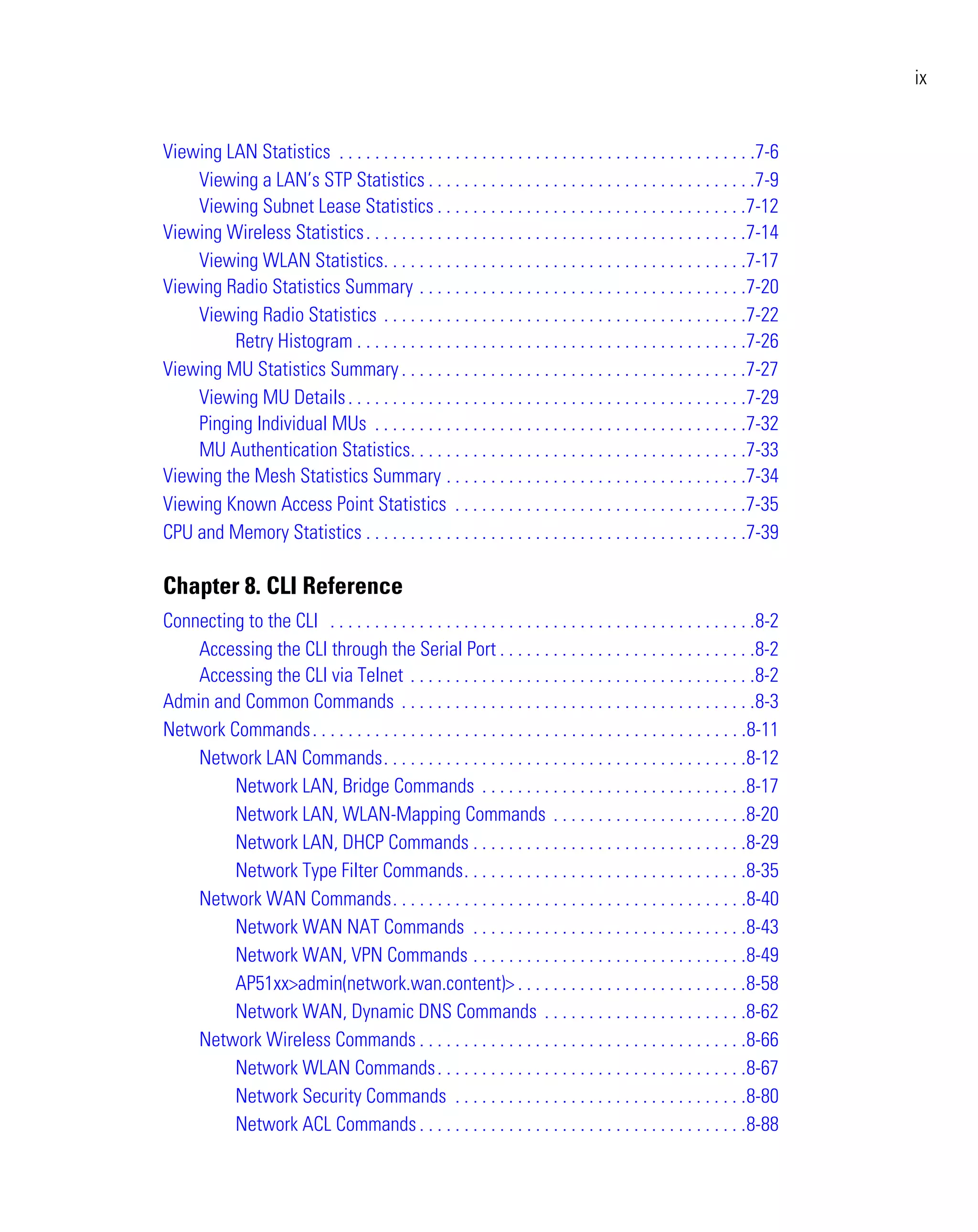 ix


Viewing LAN Statistics . . . . . . . . . . . . . . . . . . . . . . . . . . . . . . . . . . . . . . . . . . . . . . .7-6
    Viewing a LAN’s STP Statistics . . . . . . . . . . . . . . . . . . . . . . . . . . . . . . . . . . . . .7-9
    Viewing Subnet Lease Statistics . . . . . . . . . . . . . . . . . . . . . . . . . . . . . . . . . . .7-12
Viewing Wireless Statistics . . . . . . . . . . . . . . . . . . . . . . . . . . . . . . . . . . . . . . . . . . .7-14
    Viewing WLAN Statistics. . . . . . . . . . . . . . . . . . . . . . . . . . . . . . . . . . . . . . . . .7-17
Viewing Radio Statistics Summary . . . . . . . . . . . . . . . . . . . . . . . . . . . . . . . . . . . . .7-20
    Viewing Radio Statistics . . . . . . . . . . . . . . . . . . . . . . . . . . . . . . . . . . . . . . . . .7-22
         Retry Histogram . . . . . . . . . . . . . . . . . . . . . . . . . . . . . . . . . . . . . . . . . . . .7-26
Viewing MU Statistics Summary . . . . . . . . . . . . . . . . . . . . . . . . . . . . . . . . . . . . . . .7-27
    Viewing MU Details . . . . . . . . . . . . . . . . . . . . . . . . . . . . . . . . . . . . . . . . . . . . .7-29
    Pinging Individual MUs . . . . . . . . . . . . . . . . . . . . . . . . . . . . . . . . . . . . . . . . . .7-32
    MU Authentication Statistics. . . . . . . . . . . . . . . . . . . . . . . . . . . . . . . . . . . . . .7-33
Viewing the Mesh Statistics Summary . . . . . . . . . . . . . . . . . . . . . . . . . . . . . . . . . .7-34
Viewing Known Access Point Statistics . . . . . . . . . . . . . . . . . . . . . . . . . . . . . . . . .7-35
CPU and Memory Statistics . . . . . . . . . . . . . . . . . . . . . . . . . . . . . . . . . . . . . . . . . . .7-39

Chapter 8. CLI Reference
Connecting to the CLI . . . . . . . . . . . . . . . . . . . . . . . . . . . . . . . . . . . . . . . . . . . . . . . .8-2
    Accessing the CLI through the Serial Port . . . . . . . . . . . . . . . . . . . . . . . . . . . . .8-2
    Accessing the CLI via Telnet . . . . . . . . . . . . . . . . . . . . . . . . . . . . . . . . . . . . . . .8-2
Admin and Common Commands . . . . . . . . . . . . . . . . . . . . . . . . . . . . . . . . . . . . . . . .8-3
Network Commands . . . . . . . . . . . . . . . . . . . . . . . . . . . . . . . . . . . . . . . . . . . . . . . . .8-11
    Network LAN Commands. . . . . . . . . . . . . . . . . . . . . . . . . . . . . . . . . . . . . . . . .8-12
         Network LAN, Bridge Commands . . . . . . . . . . . . . . . . . . . . . . . . . . . . . .8-17
         Network LAN, WLAN-Mapping Commands . . . . . . . . . . . . . . . . . . . . . .8-20
         Network LAN, DHCP Commands . . . . . . . . . . . . . . . . . . . . . . . . . . . . . . .8-29
         Network Type Filter Commands. . . . . . . . . . . . . . . . . . . . . . . . . . . . . . . .8-35
    Network WAN Commands. . . . . . . . . . . . . . . . . . . . . . . . . . . . . . . . . . . . . . . .8-40
         Network WAN NAT Commands . . . . . . . . . . . . . . . . . . . . . . . . . . . . . . .8-43
         Network WAN, VPN Commands . . . . . . . . . . . . . . . . . . . . . . . . . . . . . . .8-49
         AP51xx>admin(network.wan.content)> . . . . . . . . . . . . . . . . . . . . . . . . . .8-58
         Network WAN, Dynamic DNS Commands . . . . . . . . . . . . . . . . . . . . . . .8-62
    Network Wireless Commands . . . . . . . . . . . . . . . . . . . . . . . . . . . . . . . . . . . . .8-66
         Network WLAN Commands . . . . . . . . . . . . . . . . . . . . . . . . . . . . . . . . . . .8-67
         Network Security Commands . . . . . . . . . . . . . . . . . . . . . . . . . . . . . . . . .8-80
         Network ACL Commands . . . . . . . . . . . . . . . . . . . . . . . . . . . . . . . . . . . . .8-88
 