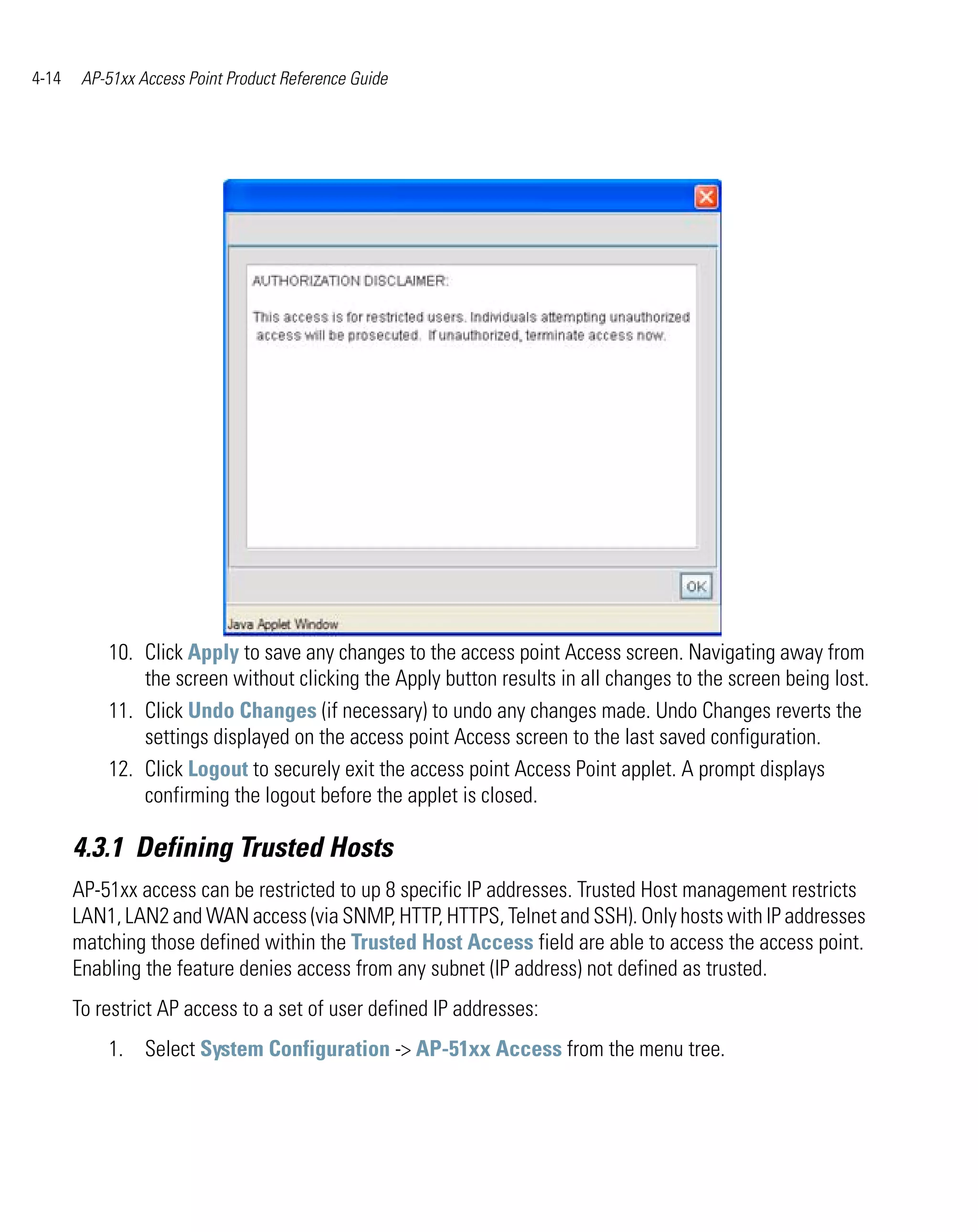 4-14    AP-51xx Access Point Product Reference Guide




           10. Click Apply to save any changes to the access point Access screen. Navigating away from
               the screen without clicking the Apply button results in all changes to the screen being lost.
           11. Click Undo Changes (if necessary) to undo any changes made. Undo Changes reverts the
               settings displayed on the access point Access screen to the last saved configuration.
           12. Click Logout to securely exit the access point Access Point applet. A prompt displays
               confirming the logout before the applet is closed.

       4.3.1 Defining Trusted Hosts
       AP-51xx access can be restricted to up 8 specific IP addresses. Trusted Host management restricts
       LAN1, LAN2 and WAN access (via SNMP, HTTP, HTTPS, Telnet and SSH). Only hosts with IP addresses
       matching those defined within the Trusted Host Access field are able to access the access point.
       Enabling the feature denies access from any subnet (IP address) not defined as trusted.
       To restrict AP access to a set of user defined IP addresses:
           1. Select System Configuration -> AP-51xx Access from the menu tree.
 
