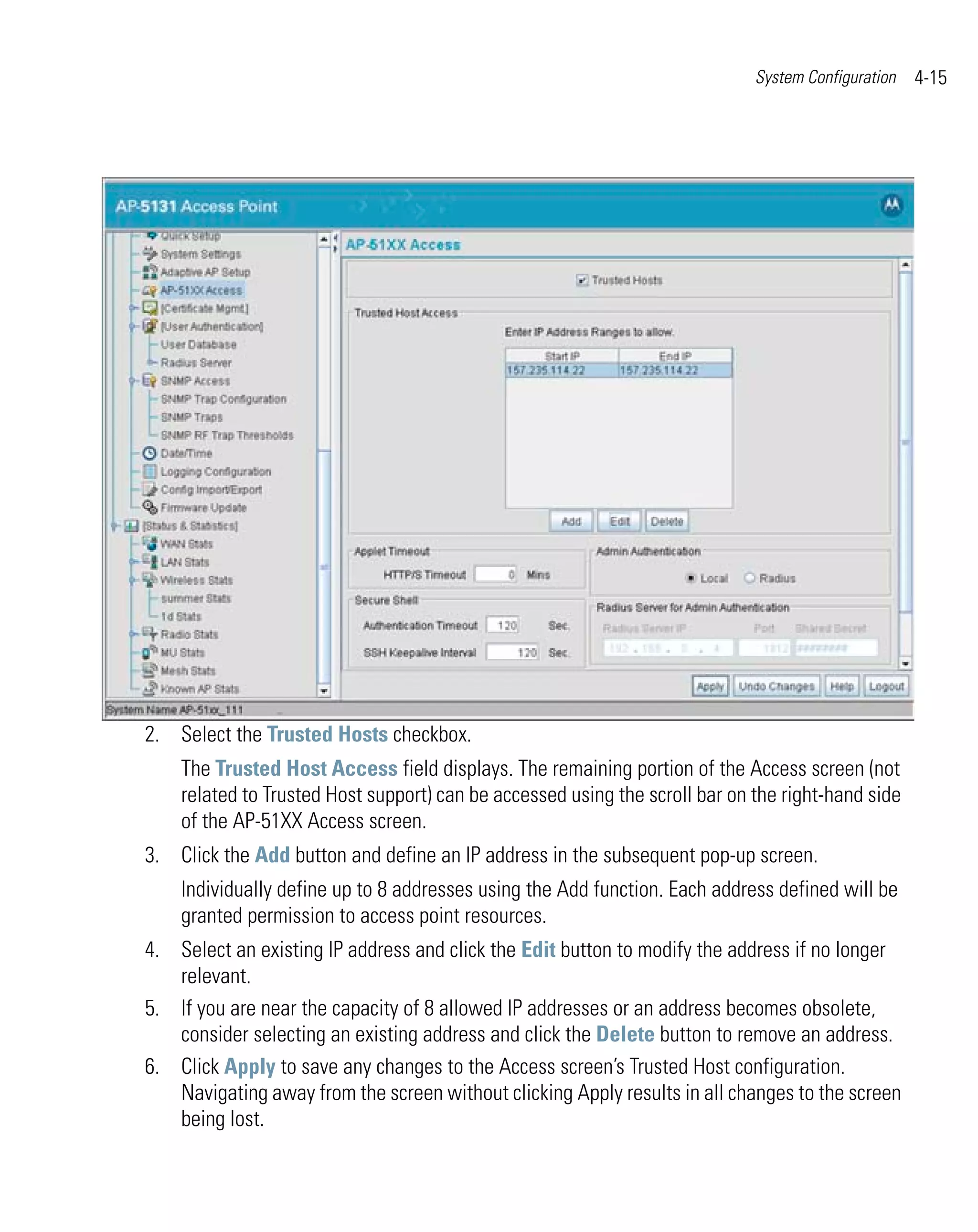 System Configuration   4-15




2. Select the Trusted Hosts checkbox.
    The Trusted Host Access field displays. The remaining portion of the Access screen (not
    related to Trusted Host support) can be accessed using the scroll bar on the right-hand side
    of the AP-51XX Access screen.
3. Click the Add button and define an IP address in the subsequent pop-up screen.
    Individually define up to 8 addresses using the Add function. Each address defined will be
    granted permission to access point resources.
4. Select an existing IP address and click the Edit button to modify the address if no longer
   relevant.
5. If you are near the capacity of 8 allowed IP addresses or an address becomes obsolete,
   consider selecting an existing address and click the Delete button to remove an address.
6. Click Apply to save any changes to the Access screen’s Trusted Host configuration.
   Navigating away from the screen without clicking Apply results in all changes to the screen
   being lost.
 