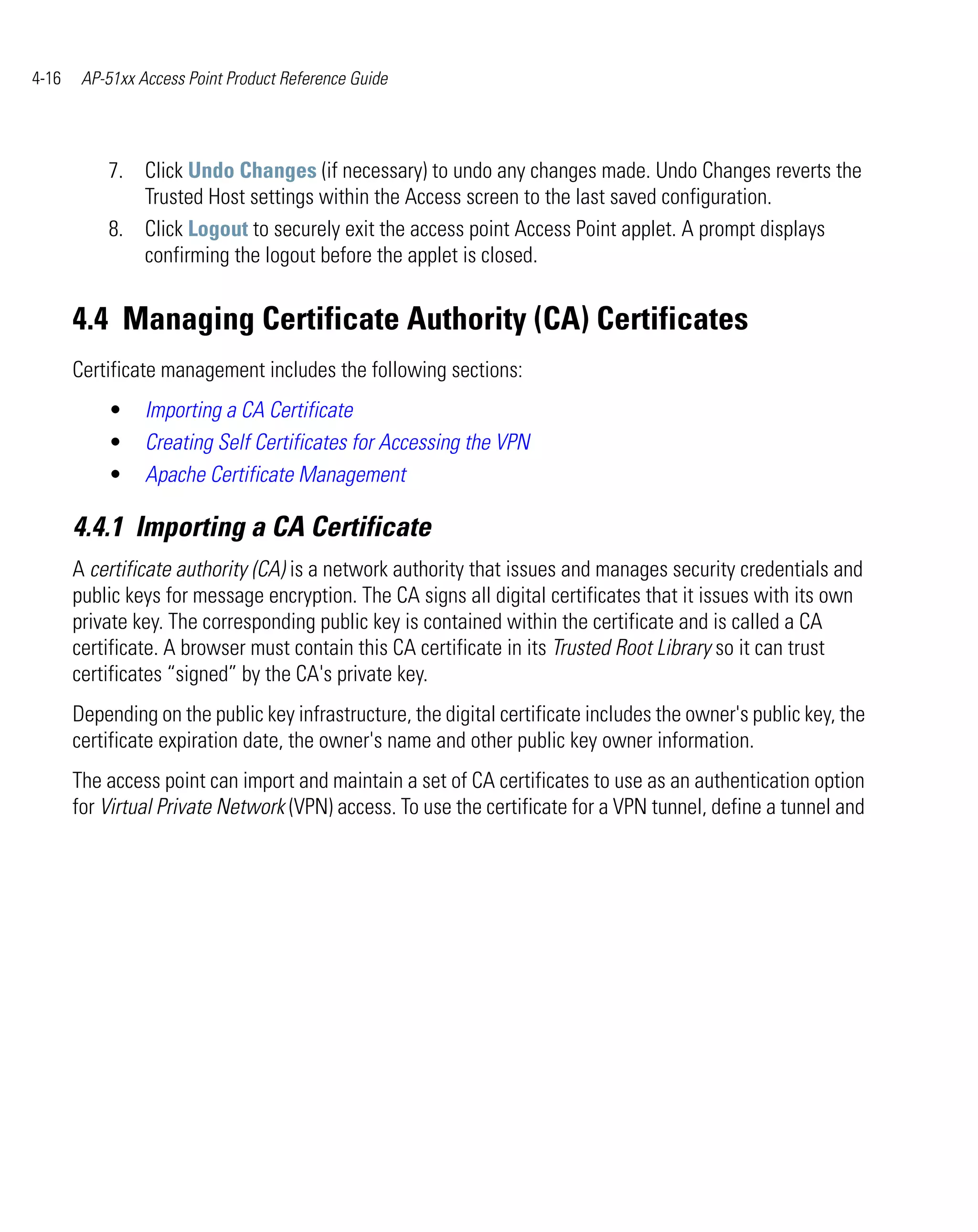 4-16    AP-51xx Access Point Product Reference Guide




           7. Click Undo Changes (if necessary) to undo any changes made. Undo Changes reverts the
              Trusted Host settings within the Access screen to the last saved configuration.
           8. Click Logout to securely exit the access point Access Point applet. A prompt displays
              confirming the logout before the applet is closed.


       4.4 Managing Certificate Authority (CA) Certificates
       Certificate management includes the following sections:
           •     Importing a CA Certificate
           •     Creating Self Certificates for Accessing the VPN
           •     Apache Certificate Management

       4.4.1 Importing a CA Certificate
       A certificate authority (CA) is a network authority that issues and manages security credentials and
       public keys for message encryption. The CA signs all digital certificates that it issues with its own
       private key. The corresponding public key is contained within the certificate and is called a CA
       certificate. A browser must contain this CA certificate in its Trusted Root Library so it can trust
       certificates “signed” by the CA's private key.
       Depending on the public key infrastructure, the digital certificate includes the owner's public key, the
       certificate expiration date, the owner's name and other public key owner information.
       The access point can import and maintain a set of CA certificates to use as an authentication option
       for Virtual Private Network (VPN) access. To use the certificate for a VPN tunnel, define a tunnel and
 