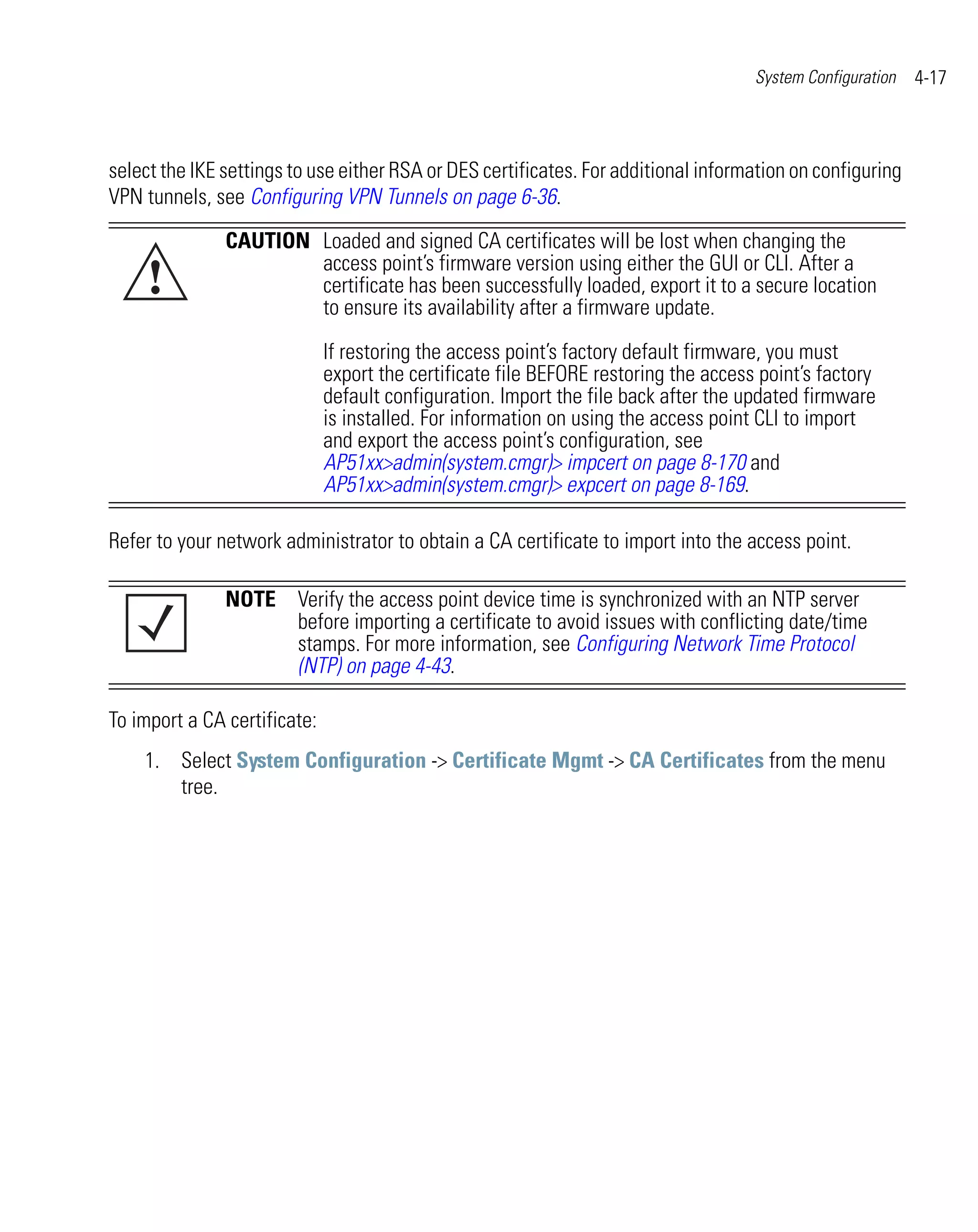 System Configuration   4-17



select the IKE settings to use either RSA or DES certificates. For additional information on configuring
VPN tunnels, see Configuring VPN Tunnels on page 6-36.
               CAUTION Loaded and signed CA certificates will be lost when changing the

     !                 access point’s firmware version using either the GUI or CLI. After a
                       certificate has been successfully loaded, export it to a secure location
                       to ensure its availability after a firmware update.

                              If restoring the access point’s factory default firmware, you must
                              export the certificate file BEFORE restoring the access point’s factory
                              default configuration. Import the file back after the updated firmware
                              is installed. For information on using the access point CLI to import
                              and export the access point’s configuration, see
                              AP51xx>admin(system.cmgr)> impcert on page 8-170 and
                              AP51xx>admin(system.cmgr)> expcert on page 8-169.

Refer to your network administrator to obtain a CA certificate to import into the access point.

               NOTE Verify the access point device time is synchronized with an NTP server
                    before importing a certificate to avoid issues with conflicting date/time
                    stamps. For more information, see Configuring Network Time Protocol
                    (NTP) on page 4-43.

To import a CA certificate:
    1. Select System Configuration -> Certificate Mgmt -> CA Certificates from the menu
       tree.
 