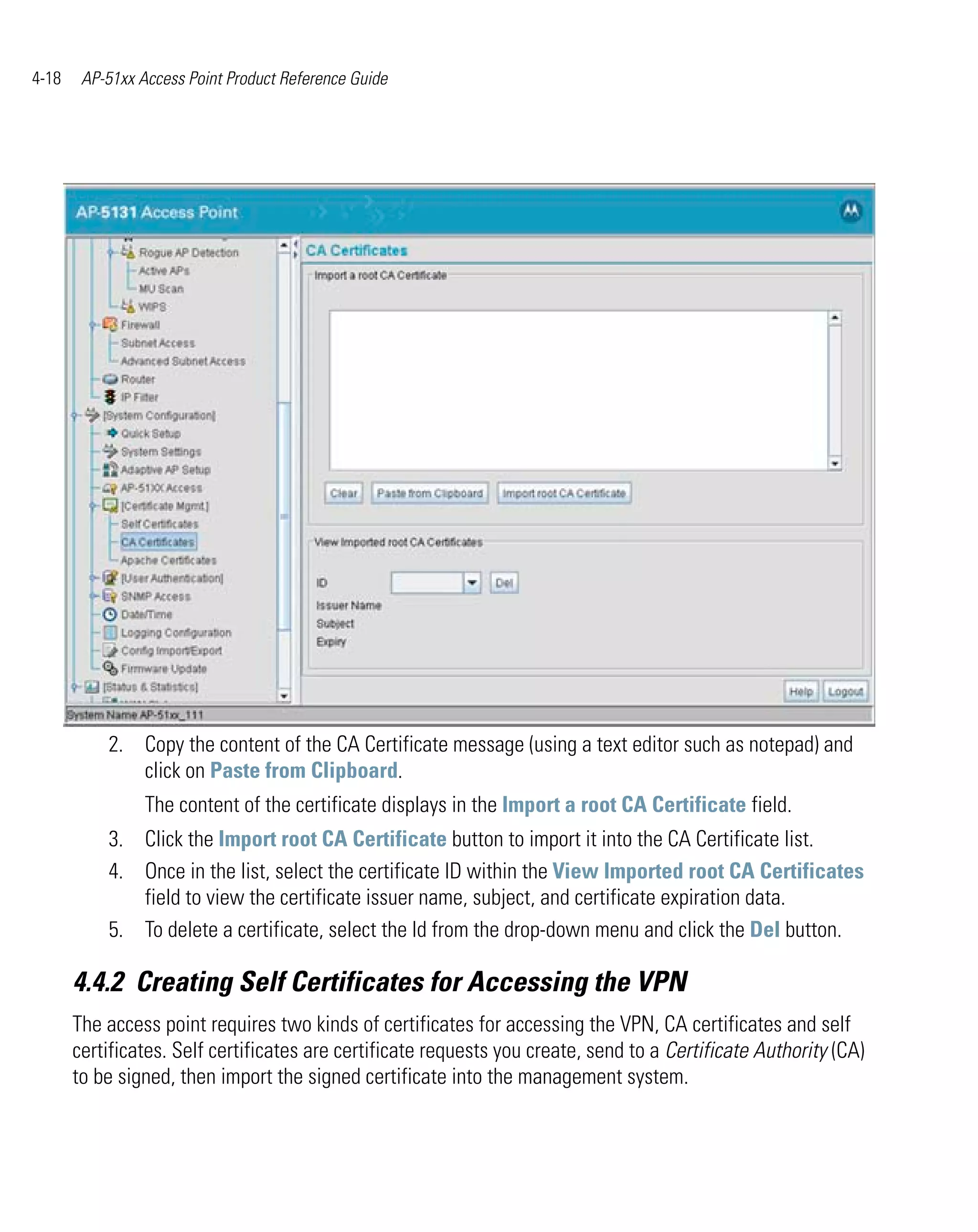 4-18    AP-51xx Access Point Product Reference Guide




           2. Copy the content of the CA Certificate message (using a text editor such as notepad) and
              click on Paste from Clipboard.
                 The content of the certificate displays in the Import a root CA Certificate field.
           3. Click the Import root CA Certificate button to import it into the CA Certificate list.
           4. Once in the list, select the certificate ID within the View Imported root CA Certificates
              field to view the certificate issuer name, subject, and certificate expiration data.
           5. To delete a certificate, select the Id from the drop-down menu and click the Del button.

       4.4.2 Creating Self Certificates for Accessing the VPN
       The access point requires two kinds of certificates for accessing the VPN, CA certificates and self
       certificates. Self certificates are certificate requests you create, send to a Certificate Authority (CA)
       to be signed, then import the signed certificate into the management system.
 