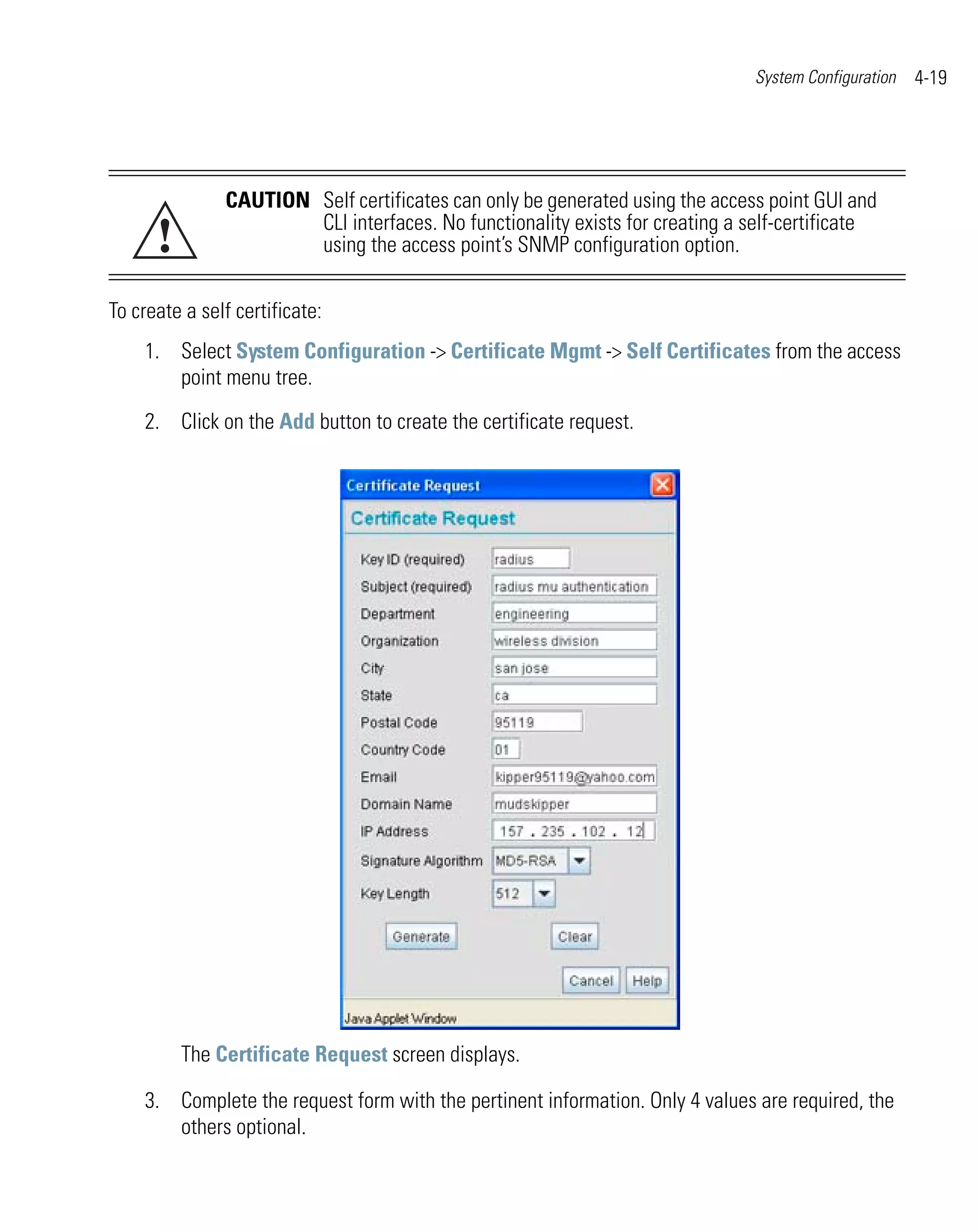 System Configuration   4-19




               CAUTION Self certificates can only be generated using the access point GUI and

      !                CLI interfaces. No functionality exists for creating a self-certificate
                       using the access point’s SNMP configuration option.

To create a self certificate:
    1. Select System Configuration -> Certificate Mgmt -> Self Certificates from the access
       point menu tree.

    2. Click on the Add button to create the certificate request.




          The Certificate Request screen displays.

    3. Complete the request form with the pertinent information. Only 4 values are required, the
       others optional.
 