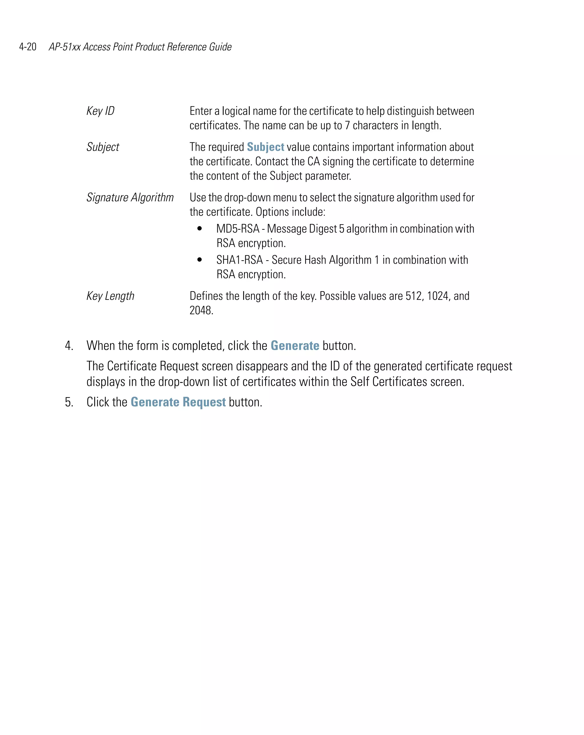 4-20   AP-51xx Access Point Product Reference Guide




                Key ID                  Enter a logical name for the certificate to help distinguish between
                                        certificates. The name can be up to 7 characters in length.
                Subject                 The required Subject value contains important information about
                                        the certificate. Contact the CA signing the certificate to determine
                                        the content of the Subject parameter.
                Signature Algorithm     Use the drop-down menu to select the signature algorithm used for
                                        the certificate. Options include:
                                          • MD5-RSA - Message Digest 5 algorithm in combination with
                                              RSA encryption.
                                          • SHA1-RSA - Secure Hash Algorithm 1 in combination with
                                              RSA encryption.
                Key Length              Defines the length of the key. Possible values are 512, 1024, and
                                        2048.

          4. When the form is completed, click the Generate button.
                The Certificate Request screen disappears and the ID of the generated certificate request
                displays in the drop-down list of certificates within the Self Certificates screen.
          5. Click the Generate Request button.
 