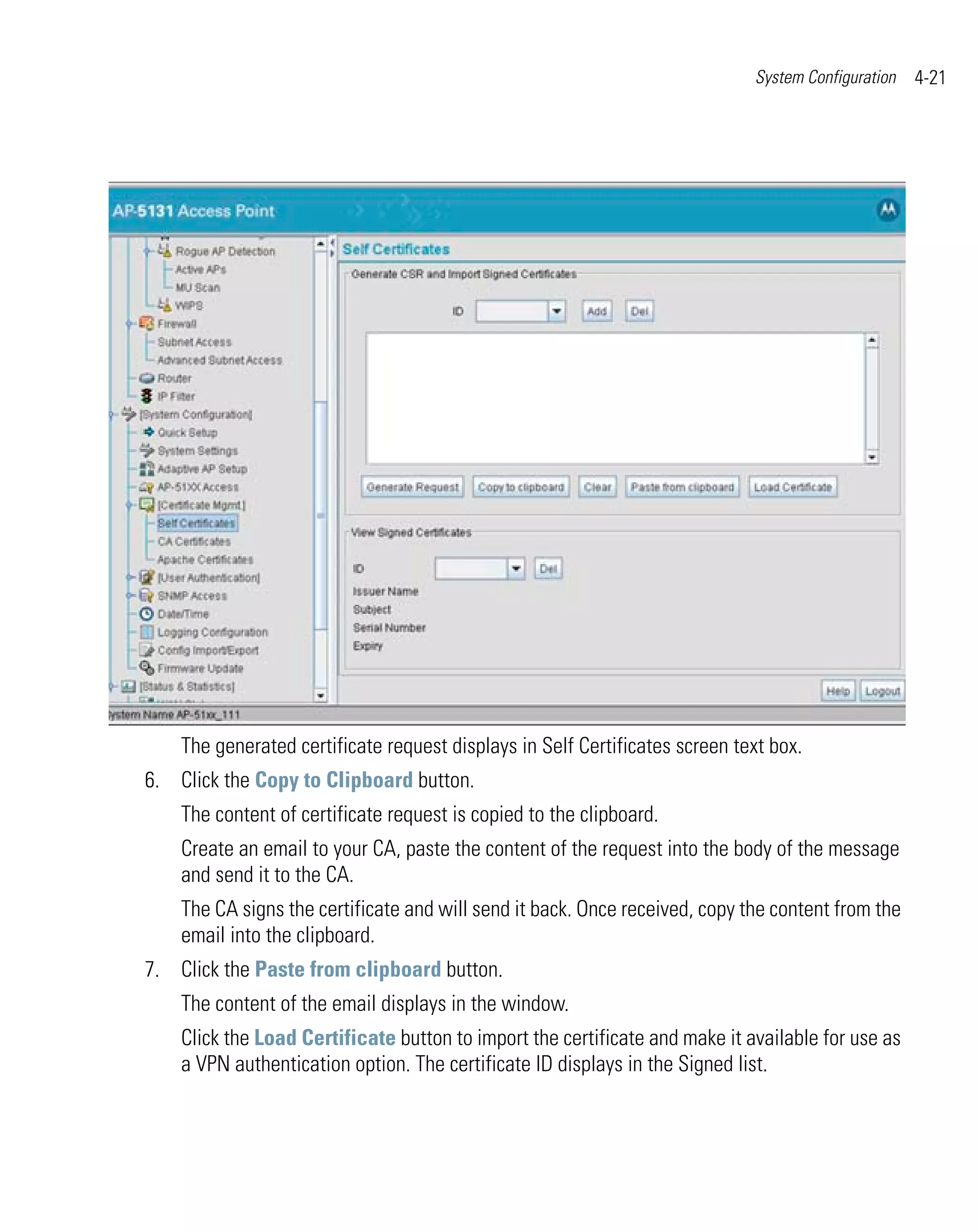 System Configuration   4-21




    The generated certificate request displays in Self Certificates screen text box.
6. Click the Copy to Clipboard button.
    The content of certificate request is copied to the clipboard.
    Create an email to your CA, paste the content of the request into the body of the message
    and send it to the CA.
    The CA signs the certificate and will send it back. Once received, copy the content from the
    email into the clipboard.
7. Click the Paste from clipboard button.
    The content of the email displays in the window.
    Click the Load Certificate button to import the certificate and make it available for use as
    a VPN authentication option. The certificate ID displays in the Signed list.
 
