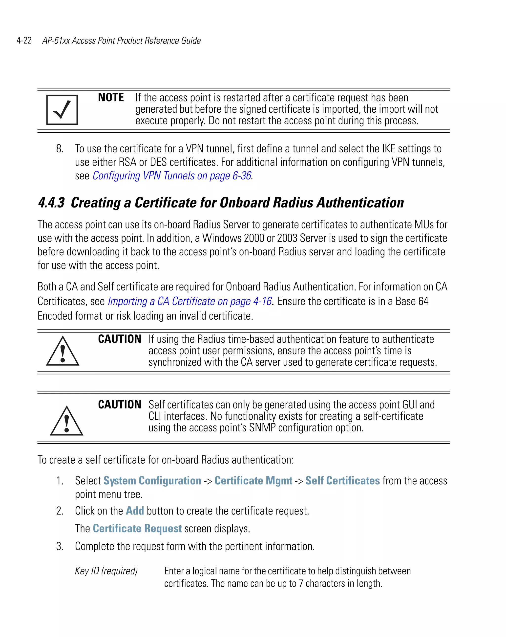 4-22    AP-51xx Access Point Product Reference Guide




                       NOTE If the access point is restarted after a certificate request has been
                            generated but before the signed certificate is imported, the import will not
                            execute properly. Do not restart the access point during this process.

           8. To use the certificate for a VPN tunnel, first define a tunnel and select the IKE settings to
              use either RSA or DES certificates. For additional information on configuring VPN tunnels,
              see Configuring VPN Tunnels on page 6-36.

       4.4.3 Creating a Certificate for Onboard Radius Authentication
       The access point can use its on-board Radius Server to generate certificates to authenticate MUs for
       use with the access point. In addition, a Windows 2000 or 2003 Server is used to sign the certificate
       before downloading it back to the access point’s on-board Radius server and loading the certificate
       for use with the access point.
       Both a CA and Self certificate are required for Onboard Radius Authentication. For information on CA
       Certificates, see Importing a CA Certificate on page 4-16. Ensure the certificate is in a Base 64
       Encoded format or risk loading an invalid certificate.

                       CAUTION If using the Radius time-based authentication feature to authenticate
            !                  access point user permissions, ensure the access point’s time is
                               synchronized with the CA server used to generate certificate requests.


                       CAUTION Self certificates can only be generated using the access point GUI and

             !
                               CLI interfaces. No functionality exists for creating a self-certificate
                               using the access point’s SNMP configuration option.

       To create a self certificate for on-board Radius authentication:
           1. Select System Configuration -> Certificate Mgmt -> Self Certificates from the access
              point menu tree.
           2. Click on the Add button to create the certificate request.
                 The Certificate Request screen displays.
           3. Complete the request form with the pertinent information.

                 Key ID (required)       Enter a logical name for the certificate to help distinguish between
                                         certificates. The name can be up to 7 characters in length.
 