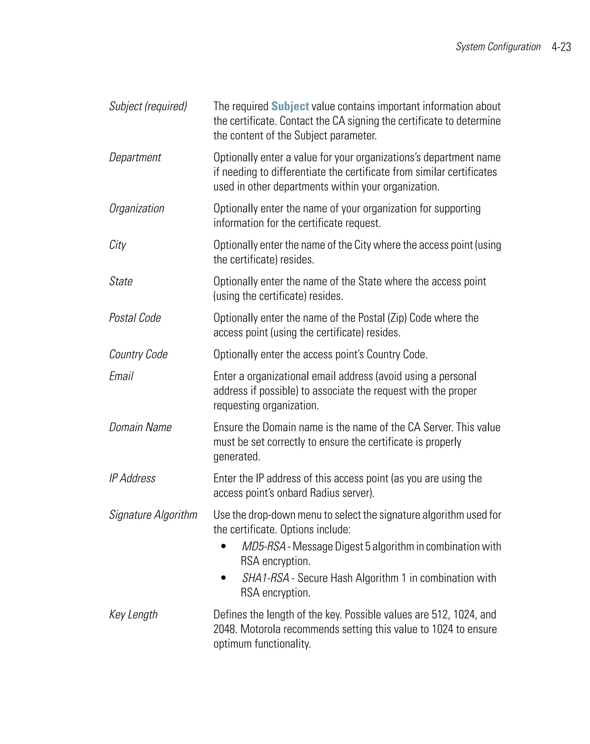 System Configuration   4-23



Subject (required)    The required Subject value contains important information about
                      the certificate. Contact the CA signing the certificate to determine
                      the content of the Subject parameter.
Department            Optionally enter a value for your organizations’s department name
                      if needing to differentiate the certificate from similar certificates
                      used in other departments within your organization.
Organization          Optionally enter the name of your organization for supporting
                      information for the certificate request.
City                  Optionally enter the name of the City where the access point (using
                      the certificate) resides.
State                 Optionally enter the name of the State where the access point
                      (using the certificate) resides.
Postal Code           Optionally enter the name of the Postal (Zip) Code where the
                      access point (using the certificate) resides.
Country Code          Optionally enter the access point’s Country Code.
Email                 Enter a organizational email address (avoid using a personal
                      address if possible) to associate the request with the proper
                      requesting organization.
Domain Name           Ensure the Domain name is the name of the CA Server. This value
                      must be set correctly to ensure the certificate is properly
                      generated.
IP Address            Enter the IP address of this access point (as you are using the
                      access point’s onbard Radius server).
Signature Algorithm   Use the drop-down menu to select the signature algorithm used for
                      the certificate. Options include:
                        • MD5-RSA - Message Digest 5 algorithm in combination with
                            RSA encryption.
                        • SHA1-RSA - Secure Hash Algorithm 1 in combination with
                            RSA encryption.
Key Length            Defines the length of the key. Possible values are 512, 1024, and
                      2048. Motorola recommends setting this value to 1024 to ensure
                      optimum functionality.
 