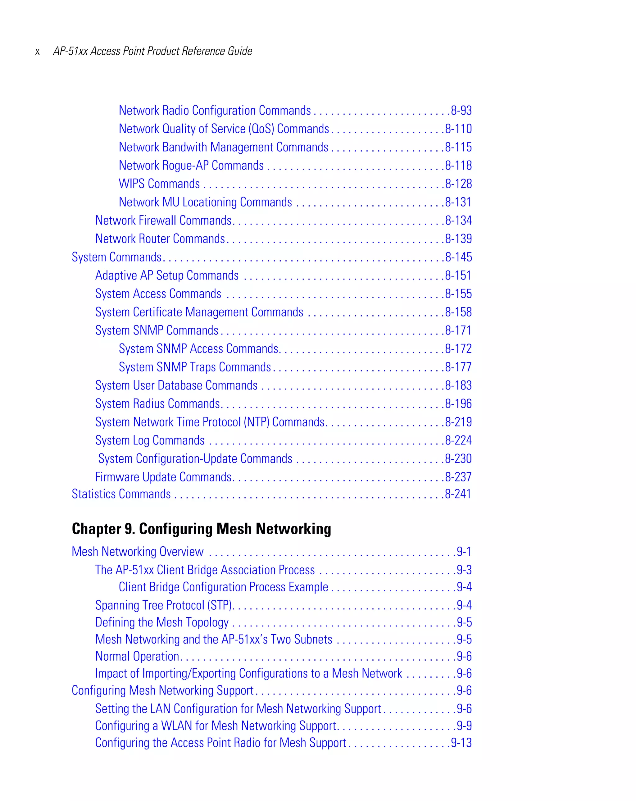 x   AP-51xx Access Point Product Reference Guide




                   Network Radio Configuration Commands . . . . . . . . . . . . . . . . . . . . . . . .8-93
                   Network Quality of Service (QoS) Commands . . . . . . . . . . . . . . . . . . . .8-110
                   Network Bandwith Management Commands . . . . . . . . . . . . . . . . . . . .8-115
                   Network Rogue-AP Commands . . . . . . . . . . . . . . . . . . . . . . . . . . . . . . .8-118
                   WIPS Commands . . . . . . . . . . . . . . . . . . . . . . . . . . . . . . . . . . . . . . . . . .8-128
                   Network MU Locationing Commands . . . . . . . . . . . . . . . . . . . . . . . . . .8-131
             Network Firewall Commands. . . . . . . . . . . . . . . . . . . . . . . . . . . . . . . . . . . . .8-134
             Network Router Commands. . . . . . . . . . . . . . . . . . . . . . . . . . . . . . . . . . . . . .8-139
        System Commands. . . . . . . . . . . . . . . . . . . . . . . . . . . . . . . . . . . . . . . . . . . . . . . . .8-145
             Adaptive AP Setup Commands . . . . . . . . . . . . . . . . . . . . . . . . . . . . . . . . . . .8-151
             System Access Commands . . . . . . . . . . . . . . . . . . . . . . . . . . . . . . . . . . . . . .8-155
             System Certificate Management Commands . . . . . . . . . . . . . . . . . . . . . . . .8-158
             System SNMP Commands . . . . . . . . . . . . . . . . . . . . . . . . . . . . . . . . . . . . . . .8-171
                   System SNMP Access Commands. . . . . . . . . . . . . . . . . . . . . . . . . . . . .8-172
                   System SNMP Traps Commands . . . . . . . . . . . . . . . . . . . . . . . . . . . . . .8-177
             System User Database Commands . . . . . . . . . . . . . . . . . . . . . . . . . . . . . . . .8-183
             System Radius Commands. . . . . . . . . . . . . . . . . . . . . . . . . . . . . . . . . . . . . . .8-196
             System Network Time Protocol (NTP) Commands. . . . . . . . . . . . . . . . . . . . .8-219
             System Log Commands . . . . . . . . . . . . . . . . . . . . . . . . . . . . . . . . . . . . . . . . .8-224
              System Configuration-Update Commands . . . . . . . . . . . . . . . . . . . . . . . . . .8-230
             Firmware Update Commands. . . . . . . . . . . . . . . . . . . . . . . . . . . . . . . . . . . . .8-237
        Statistics Commands . . . . . . . . . . . . . . . . . . . . . . . . . . . . . . . . . . . . . . . . . . . . . . .8-241

        Chapter 9. Configuring Mesh Networking
        Mesh Networking Overview . . . . . . . . . . . . . . . . . . . . . . . . . . . . . . . . . . . . . . . . . . .9-1
             The AP-51xx Client Bridge Association Process . . . . . . . . . . . . . . . . . . . . . . . .9-3
                  Client Bridge Configuration Process Example . . . . . . . . . . . . . . . . . . . . . .9-4
             Spanning Tree Protocol (STP). . . . . . . . . . . . . . . . . . . . . . . . . . . . . . . . . . . . . . .9-4
             Defining the Mesh Topology . . . . . . . . . . . . . . . . . . . . . . . . . . . . . . . . . . . . . . .9-5
             Mesh Networking and the AP-51xx’s Two Subnets . . . . . . . . . . . . . . . . . . . . .9-5
             Normal Operation. . . . . . . . . . . . . . . . . . . . . . . . . . . . . . . . . . . . . . . . . . . . . . . .9-6
             Impact of Importing/Exporting Configurations to a Mesh Network . . . . . . . . .9-6
        Configuring Mesh Networking Support . . . . . . . . . . . . . . . . . . . . . . . . . . . . . . . . . . .9-6
             Setting the LAN Configuration for Mesh Networking Support . . . . . . . . . . . . .9-6
             Configuring a WLAN for Mesh Networking Support. . . . . . . . . . . . . . . . . . . . .9-9
             Configuring the Access Point Radio for Mesh Support . . . . . . . . . . . . . . . . . .9-13
 