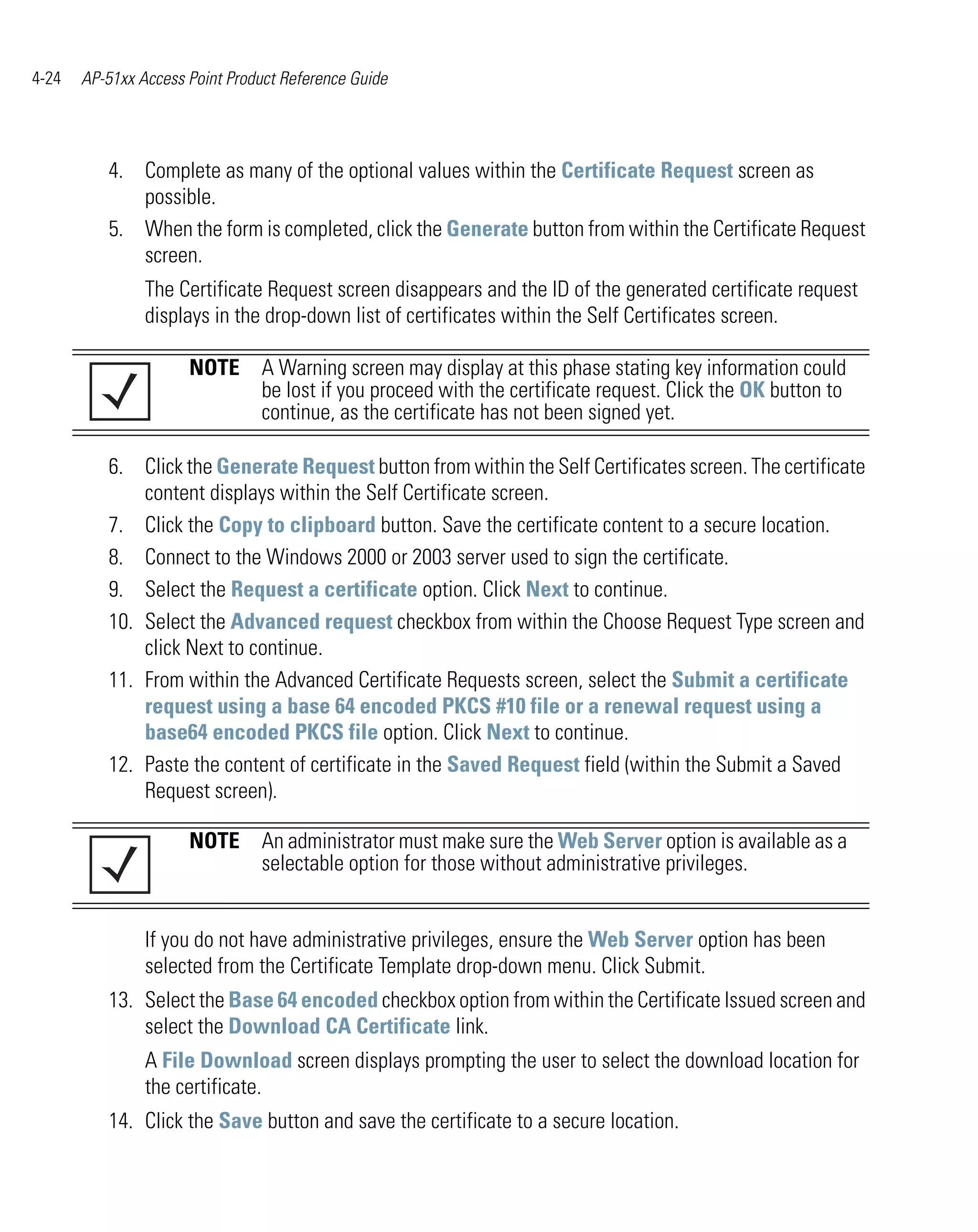 4-24   AP-51xx Access Point Product Reference Guide




          4. Complete as many of the optional values within the Certificate Request screen as
             possible.
          5. When the form is completed, click the Generate button from within the Certificate Request
             screen.
                The Certificate Request screen disappears and the ID of the generated certificate request
                displays in the drop-down list of certificates within the Self Certificates screen.

                      NOTE A Warning screen may display at this phase stating key information could
                           be lost if you proceed with the certificate request. Click the OK button to
                           continue, as the certificate has not been signed yet.

          6. Click the Generate Request button from within the Self Certificates screen. The certificate
              content displays within the Self Certificate screen.
          7. Click the Copy to clipboard button. Save the certificate content to a secure location.
          8. Connect to the Windows 2000 or 2003 server used to sign the certificate.
          9. Select the Request a certificate option. Click Next to continue.
          10. Select the Advanced request checkbox from within the Choose Request Type screen and
              click Next to continue.
          11. From within the Advanced Certificate Requests screen, select the Submit a certificate
              request using a base 64 encoded PKCS #10 file or a renewal request using a
              base64 encoded PKCS file option. Click Next to continue.
          12. Paste the content of certificate in the Saved Request field (within the Submit a Saved
              Request screen).

                      NOTE An administrator must make sure the Web Server option is available as a
                           selectable option for those without administrative privileges.


                If you do not have administrative privileges, ensure the Web Server option has been
                selected from the Certificate Template drop-down menu. Click Submit.
          13. Select the Base 64 encoded checkbox option from within the Certificate Issued screen and
              select the Download CA Certificate link.
                A File Download screen displays prompting the user to select the download location for
                the certificate.
          14. Click the Save button and save the certificate to a secure location.
 