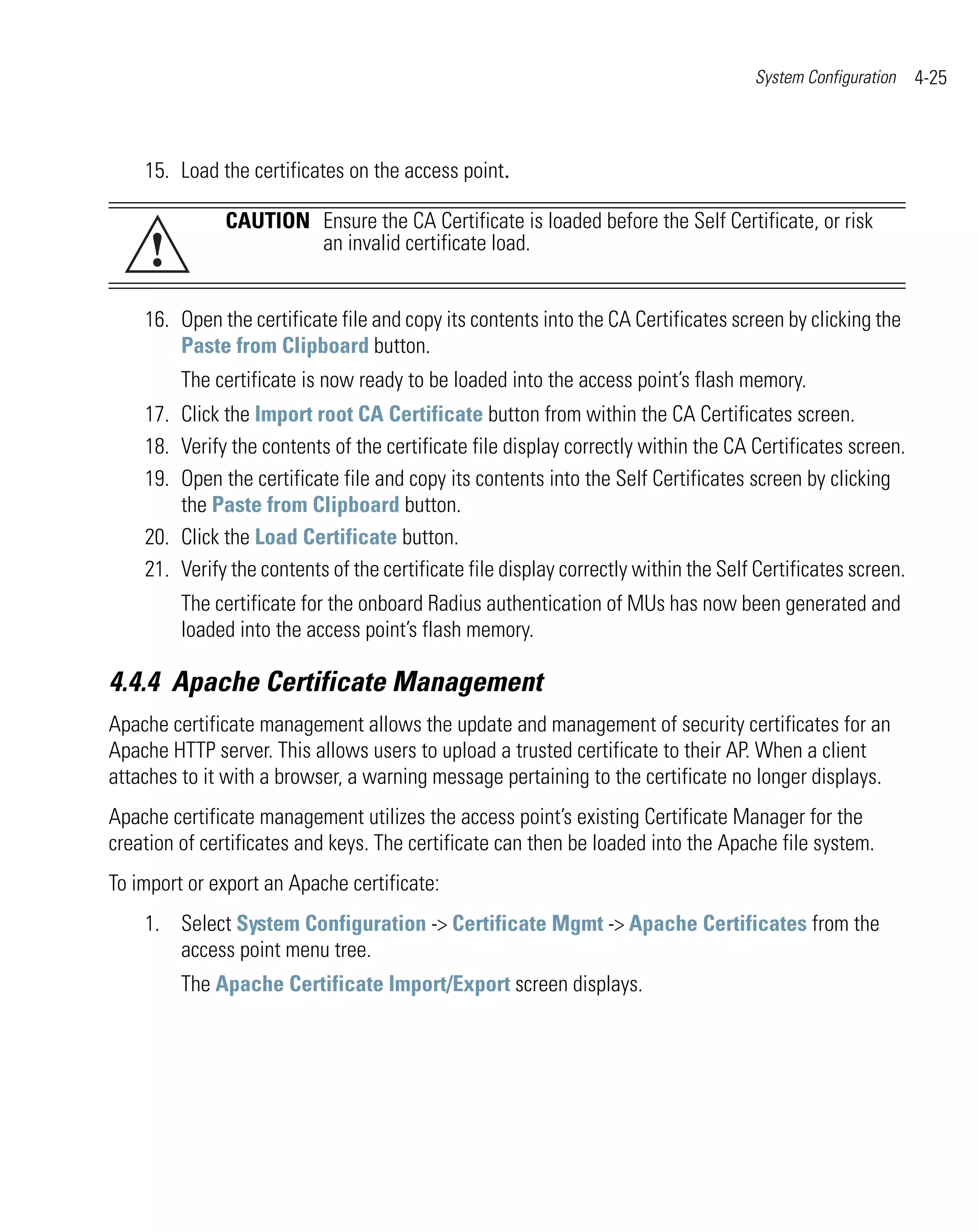 System Configuration    4-25



    15. Load the certificates on the access point.

              CAUTION Ensure the CA Certificate is loaded before the Self Certificate, or risk
     !                an invalid certificate load.


    16. Open the certificate file and copy its contents into the CA Certificates screen by clicking the
        Paste from Clipboard button.
         The certificate is now ready to be loaded into the access point’s flash memory.
    17. Click the Import root CA Certificate button from within the CA Certificates screen.
    18. Verify the contents of the certificate file display correctly within the CA Certificates screen.
    19. Open the certificate file and copy its contents into the Self Certificates screen by clicking
        the Paste from Clipboard button.
    20. Click the Load Certificate button.
    21. Verify the contents of the certificate file display correctly within the Self Certificates screen.
         The certificate for the onboard Radius authentication of MUs has now been generated and
         loaded into the access point’s flash memory.

4.4.4 Apache Certificate Management
Apache certificate management allows the update and management of security certificates for an
Apache HTTP server. This allows users to upload a trusted certificate to their AP. When a client
attaches to it with a browser, a warning message pertaining to the certificate no longer displays.
Apache certificate management utilizes the access point’s existing Certificate Manager for the
creation of certificates and keys. The certificate can then be loaded into the Apache file system.
To import or export an Apache certificate:
    1. Select System Configuration -> Certificate Mgmt -> Apache Certificates from the
       access point menu tree.
         The Apache Certificate Import/Export screen displays.
 