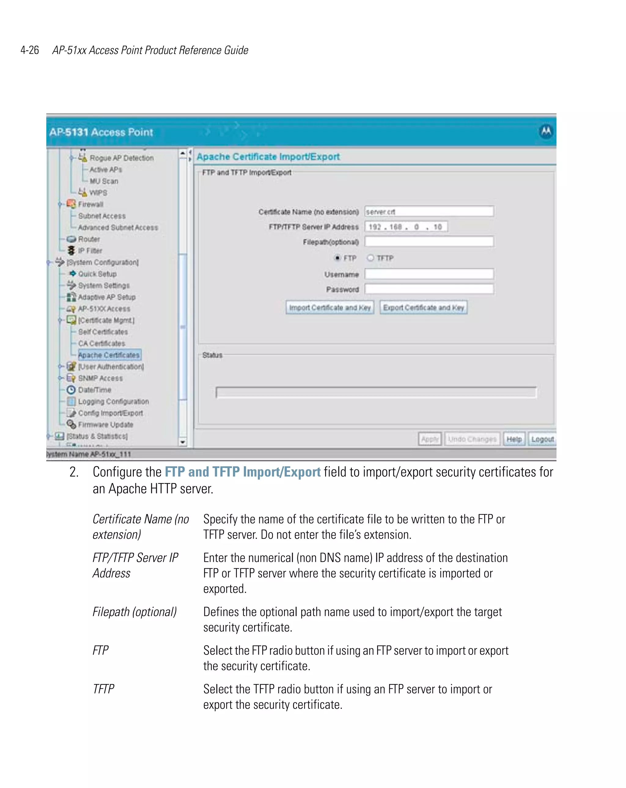 4-26   AP-51xx Access Point Product Reference Guide




          2. Configure the FTP and TFTP Import/Export field to import/export security certificates for
             an Apache HTTP server.

                Certificate Name (no    Specify the name of the certificate file to be written to the FTP or
                extension)              TFTP server. Do not enter the file’s extension.
                FTP/TFTP Server IP      Enter the numerical (non DNS name) IP address of the destination
                Address                 FTP or TFTP server where the security certificate is imported or
                                        exported.
                Filepath (optional)     Defines the optional path name used to import/export the target
                                        security certificate.
                FTP                     Select the FTP radio button if using an FTP server to import or export
                                        the security certificate.
                TFTP                    Select the TFTP radio button if using an FTP server to import or
                                        export the security certificate.
 
