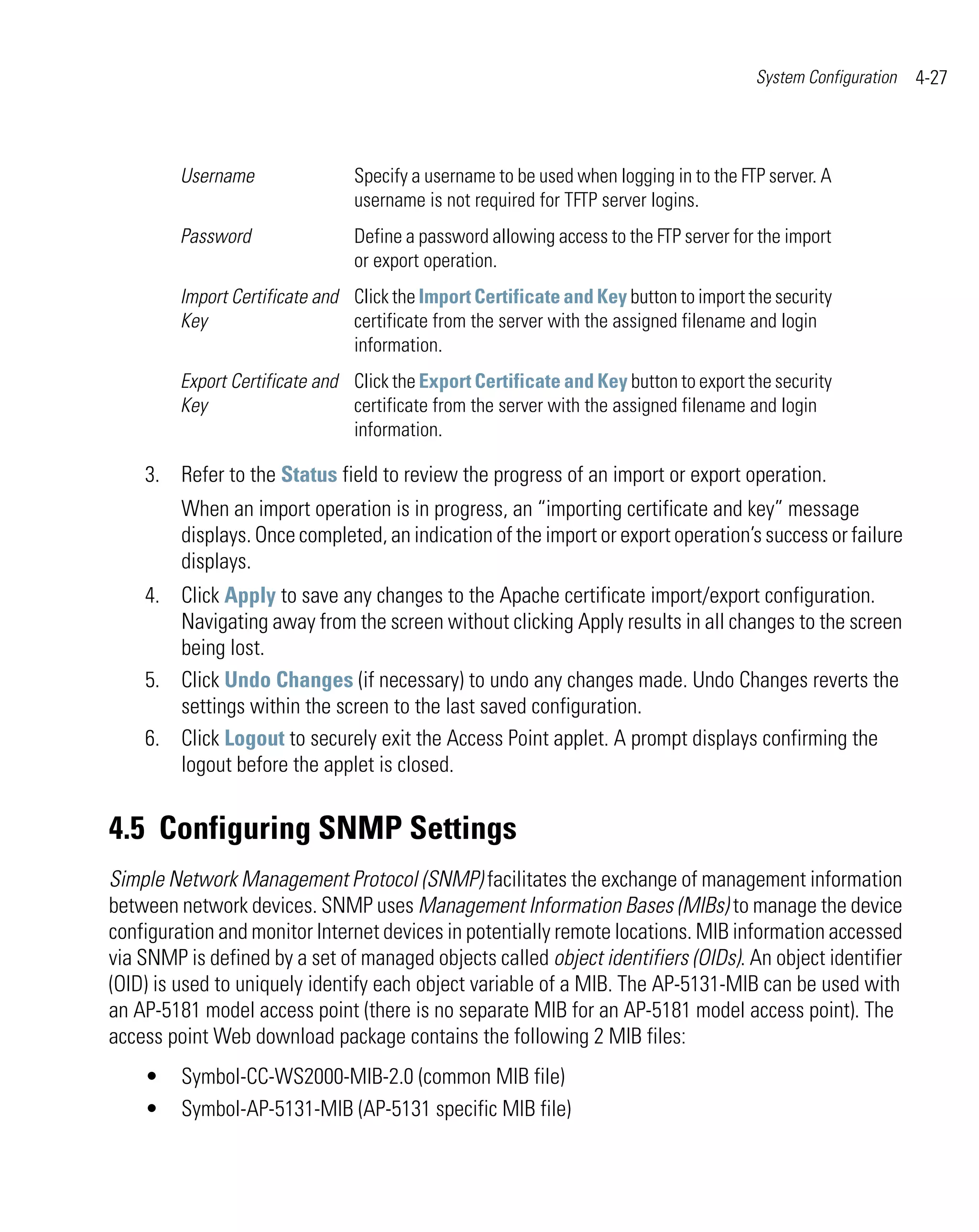 System Configuration   4-27



         Username               Specify a username to be used when logging in to the FTP server. A
                                username is not required for TFTP server logins.
         Password               Define a password allowing access to the FTP server for the import
                                or export operation.
         Import Certificate and Click the Import Certificate and Key button to import the security
         Key                    certificate from the server with the assigned filename and login
                                information.
         Export Certificate and Click the Export Certificate and Key button to export the security
         Key                    certificate from the server with the assigned filename and login
                                information.

    3. Refer to the Status field to review the progress of an import or export operation.
         When an import operation is in progress, an “importing certificate and key” message
         displays. Once completed, an indication of the import or export operation’s success or failure
         displays.
    4. Click Apply to save any changes to the Apache certificate import/export configuration.
       Navigating away from the screen without clicking Apply results in all changes to the screen
       being lost.
    5. Click Undo Changes (if necessary) to undo any changes made. Undo Changes reverts the
       settings within the screen to the last saved configuration.
    6. Click Logout to securely exit the Access Point applet. A prompt displays confirming the
       logout before the applet is closed.


4.5 Configuring SNMP Settings
Simple Network Management Protocol (SNMP) facilitates the exchange of management information
between network devices. SNMP uses Management Information Bases (MIBs) to manage the device
configuration and monitor Internet devices in potentially remote locations. MIB information accessed
via SNMP is defined by a set of managed objects called object identifiers (OIDs). An object identifier
(OID) is used to uniquely identify each object variable of a MIB. The AP-5131-MIB can be used with
an AP-5181 model access point (there is no separate MIB for an AP-5181 model access point). The
access point Web download package contains the following 2 MIB files:
    •    Symbol-CC-WS2000-MIB-2.0 (common MIB file)
    •    Symbol-AP-5131-MIB (AP-5131 specific MIB file)
 