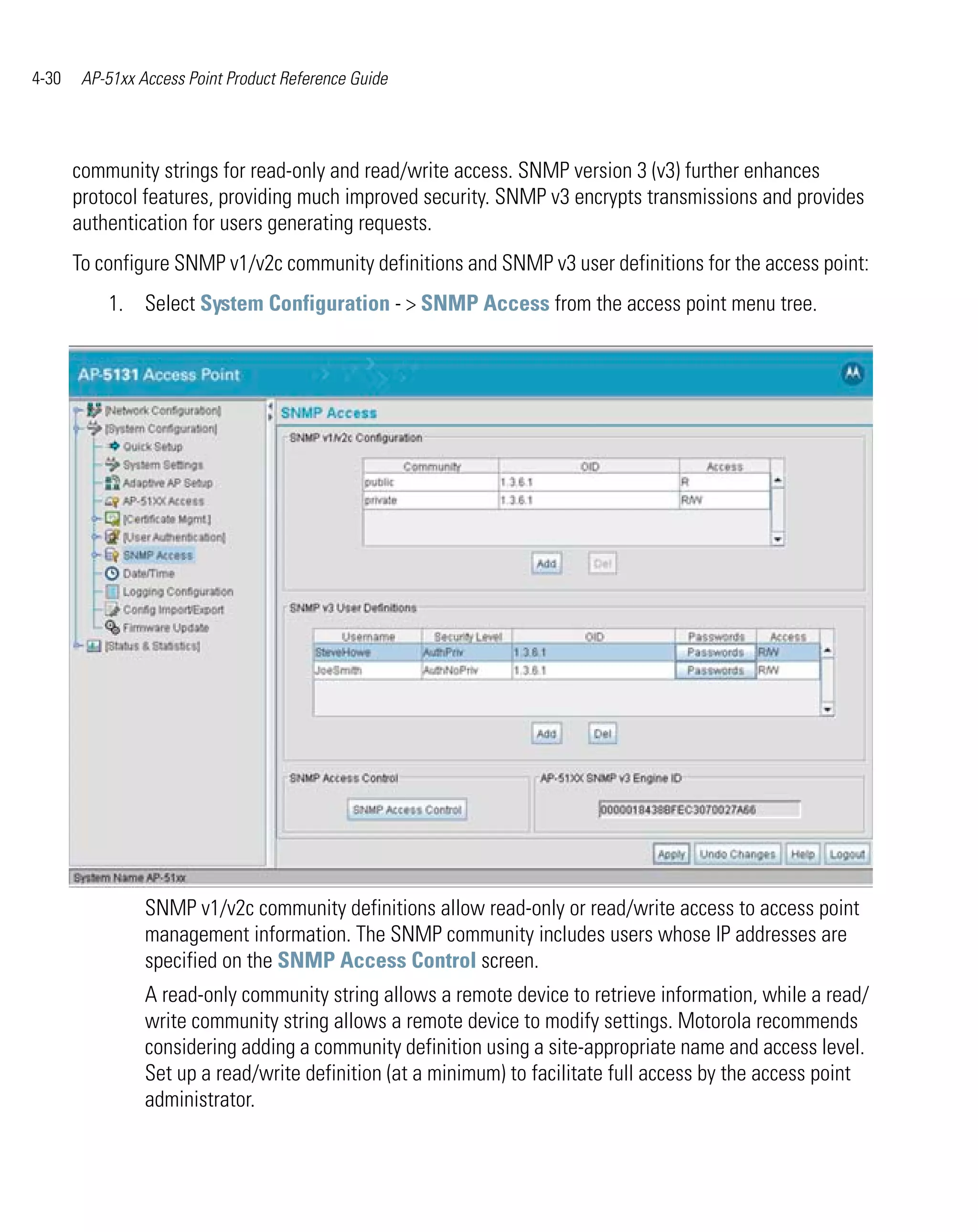 4-30    AP-51xx Access Point Product Reference Guide




       community strings for read-only and read/write access. SNMP version 3 (v3) further enhances
       protocol features, providing much improved security. SNMP v3 encrypts transmissions and provides
       authentication for users generating requests.
       To configure SNMP v1/v2c community definitions and SNMP v3 user definitions for the access point:
           1. Select System Configuration - > SNMP Access from the access point menu tree.




                 SNMP v1/v2c community definitions allow read-only or read/write access to access point
                 management information. The SNMP community includes users whose IP addresses are
                 specified on the SNMP Access Control screen.
                 A read-only community string allows a remote device to retrieve information, while a read/
                 write community string allows a remote device to modify settings. Motorola recommends
                 considering adding a community definition using a site-appropriate name and access level.
                 Set up a read/write definition (at a minimum) to facilitate full access by the access point
                 administrator.
 