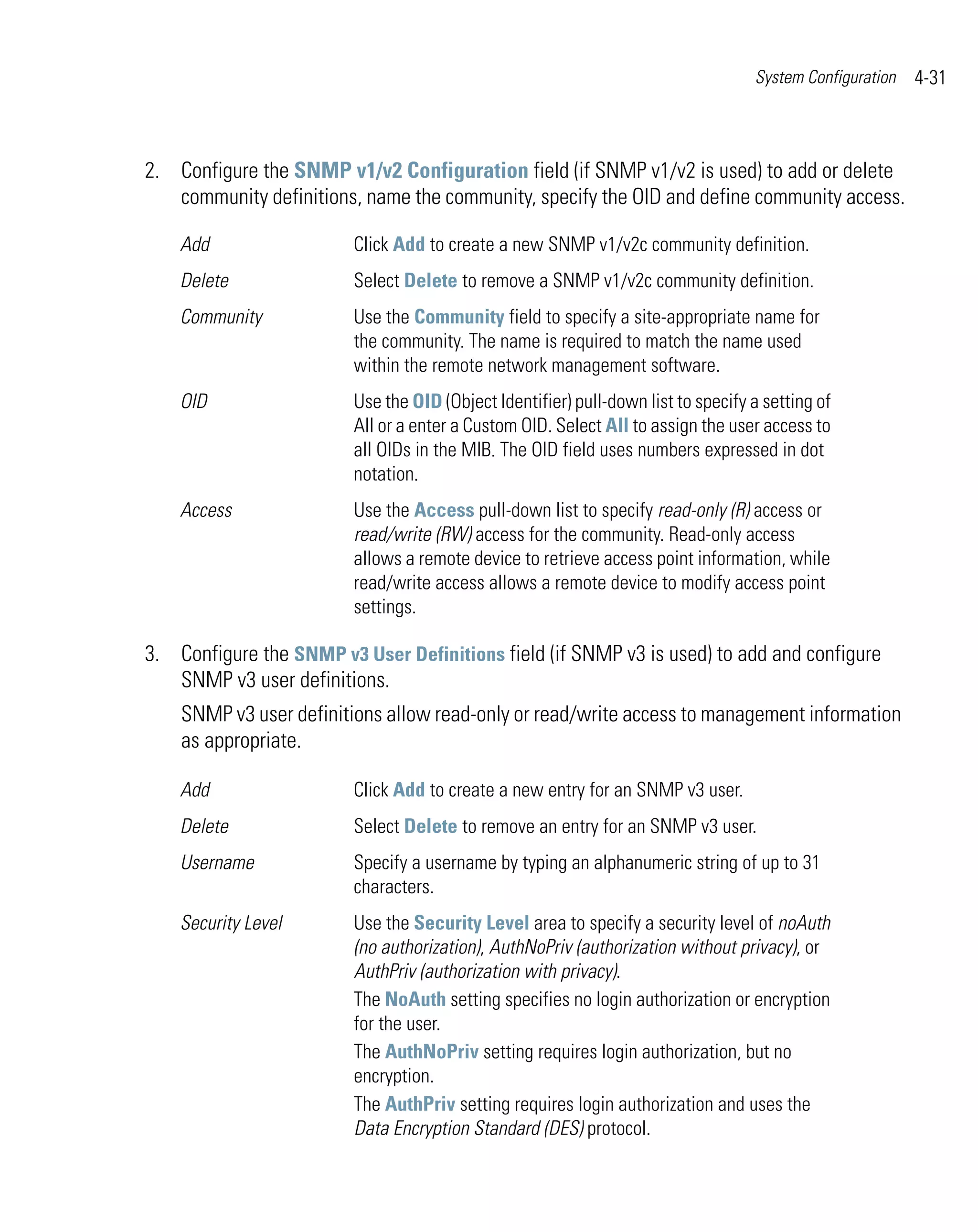 System Configuration   4-31



2. Configure the SNMP v1/v2 Configuration field (if SNMP v1/v2 is used) to add or delete
   community definitions, name the community, specify the OID and define community access.

    Add                  Click Add to create a new SNMP v1/v2c community definition.
    Delete               Select Delete to remove a SNMP v1/v2c community definition.
    Community            Use the Community field to specify a site-appropriate name for
                         the community. The name is required to match the name used
                         within the remote network management software.
    OID                  Use the OID (Object Identifier) pull-down list to specify a setting of
                         All or a enter a Custom OID. Select All to assign the user access to
                         all OIDs in the MIB. The OID field uses numbers expressed in dot
                         notation.
    Access               Use the Access pull-down list to specify read-only (R) access or
                         read/write (RW) access for the community. Read-only access
                         allows a remote device to retrieve access point information, while
                         read/write access allows a remote device to modify access point
                         settings.

3. Configure the SNMP v3 User Definitions field (if SNMP v3 is used) to add and configure
   SNMP v3 user definitions.
    SNMP v3 user definitions allow read-only or read/write access to management information
    as appropriate.

    Add                  Click Add to create a new entry for an SNMP v3 user.
    Delete               Select Delete to remove an entry for an SNMP v3 user.
    Username             Specify a username by typing an alphanumeric string of up to 31
                         characters.
    Security Level       Use the Security Level area to specify a security level of noAuth
                         (no authorization), AuthNoPriv (authorization without privacy), or
                         AuthPriv (authorization with privacy).
                         The NoAuth setting specifies no login authorization or encryption
                         for the user.
                         The AuthNoPriv setting requires login authorization, but no
                         encryption.
                         The AuthPriv setting requires login authorization and uses the
                         Data Encryption Standard (DES) protocol.
 