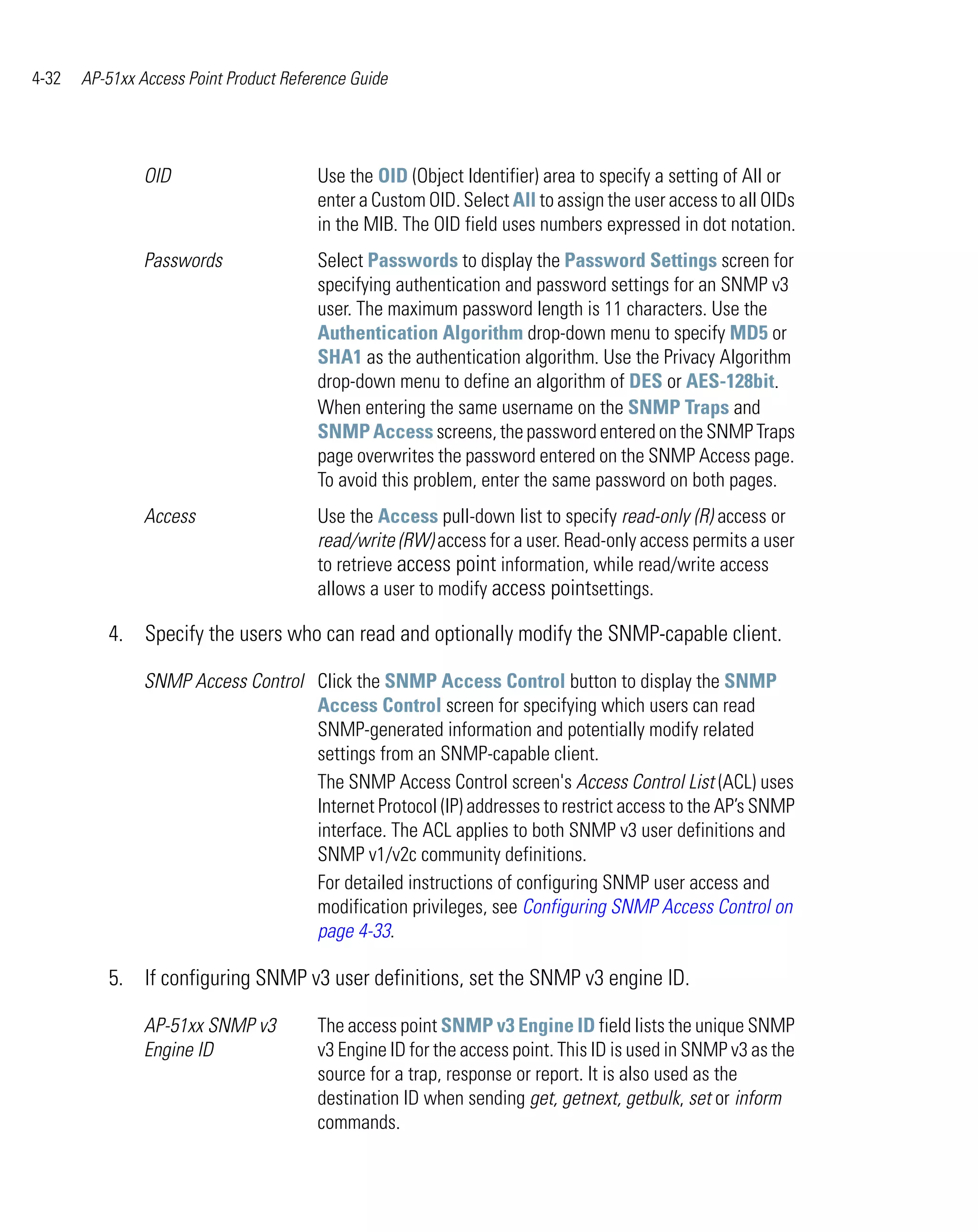 4-32   AP-51xx Access Point Product Reference Guide




                OID                     Use the OID (Object Identifier) area to specify a setting of All or
                                        enter a Custom OID. Select All to assign the user access to all OIDs
                                        in the MIB. The OID field uses numbers expressed in dot notation.
                Passwords               Select Passwords to display the Password Settings screen for
                                        specifying authentication and password settings for an SNMP v3
                                        user. The maximum password length is 11 characters. Use the
                                        Authentication Algorithm drop-down menu to specify MD5 or
                                        SHA1 as the authentication algorithm. Use the Privacy Algorithm
                                        drop-down menu to define an algorithm of DES or AES-128bit.
                                        When entering the same username on the SNMP Traps and
                                        SNMP Access screens, the password entered on the SNMP Traps
                                        page overwrites the password entered on the SNMP Access page.
                                        To avoid this problem, enter the same password on both pages.
                Access                  Use the Access pull-down list to specify read-only (R) access or
                                        read/write (RW) access for a user. Read-only access permits a user
                                        to retrieve access point information, while read/write access
                                        allows a user to modify access pointsettings.

          4. Specify the users who can read and optionally modify the SNMP-capable client.

                SNMP Access Control Click the SNMP Access Control button to display the SNMP
                                    Access Control screen for specifying which users can read
                                    SNMP-generated information and potentially modify related
                                    settings from an SNMP-capable client.
                                    The SNMP Access Control screen's Access Control List (ACL) uses
                                    Internet Protocol (IP) addresses to restrict access to the AP’s SNMP
                                    interface. The ACL applies to both SNMP v3 user definitions and
                                    SNMP v1/v2c community definitions.
                                    For detailed instructions of configuring SNMP user access and
                                    modification privileges, see Configuring SNMP Access Control on
                                    page 4-33.

          5. If configuring SNMP v3 user definitions, set the SNMP v3 engine ID.

                AP-51xx SNMP v3         The access point SNMP v3 Engine ID field lists the unique SNMP
                Engine ID               v3 Engine ID for the access point. This ID is used in SNMP v3 as the
                                        source for a trap, response or report. It is also used as the
                                        destination ID when sending get, getnext, getbulk, set or inform
                                        commands.
 