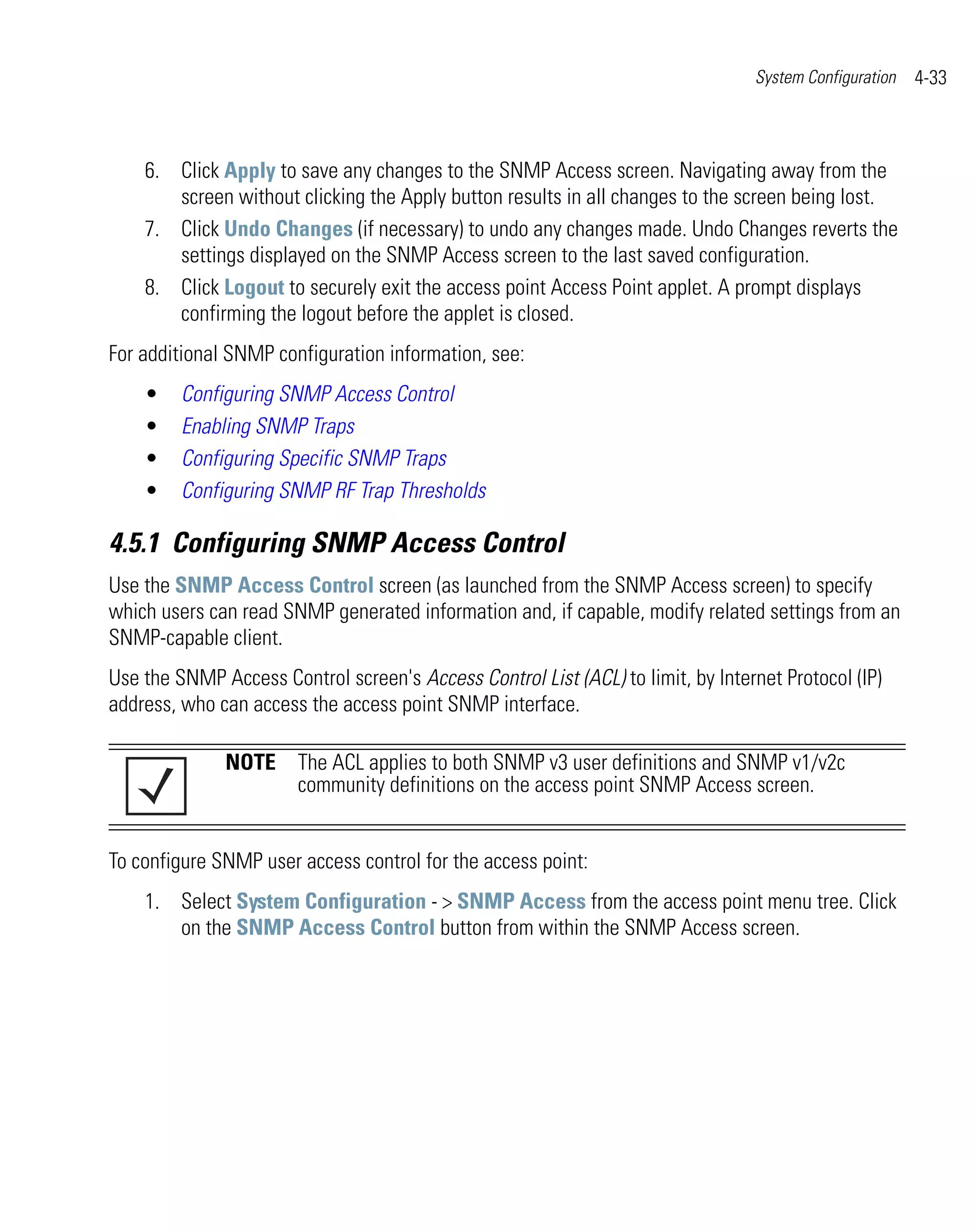 System Configuration   4-33



    6. Click Apply to save any changes to the SNMP Access screen. Navigating away from the
       screen without clicking the Apply button results in all changes to the screen being lost.
    7. Click Undo Changes (if necessary) to undo any changes made. Undo Changes reverts the
       settings displayed on the SNMP Access screen to the last saved configuration.
    8. Click Logout to securely exit the access point Access Point applet. A prompt displays
       confirming the logout before the applet is closed.
For additional SNMP configuration information, see:
    •    Configuring SNMP Access Control
    •    Enabling SNMP Traps
    •    Configuring Specific SNMP Traps
    •    Configuring SNMP RF Trap Thresholds

4.5.1 Configuring SNMP Access Control
Use the SNMP Access Control screen (as launched from the SNMP Access screen) to specify
which users can read SNMP generated information and, if capable, modify related settings from an
SNMP-capable client.
Use the SNMP Access Control screen's Access Control List (ACL) to limit, by Internet Protocol (IP)
address, who can access the access point SNMP interface.

              NOTE The ACL applies to both SNMP v3 user definitions and SNMP v1/v2c
                   community definitions on the access point SNMP Access screen.


To configure SNMP user access control for the access point:
    1. Select System Configuration - > SNMP Access from the access point menu tree. Click
       on the SNMP Access Control button from within the SNMP Access screen.
 