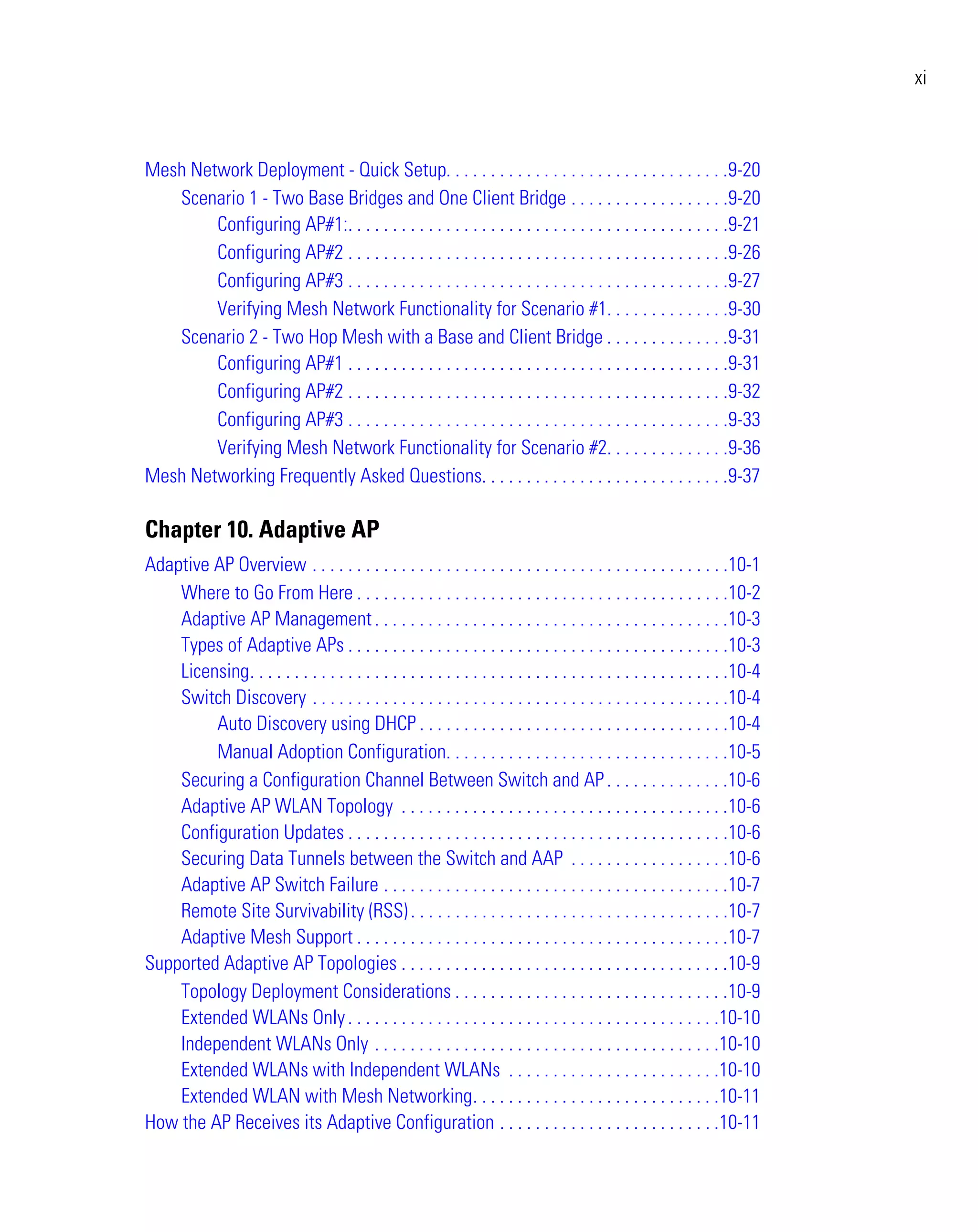 xi



Mesh Network Deployment - Quick Setup. . . . . . . . . . . . . . . . . . . . . . . . . . . . . . . .9-20
   Scenario 1 - Two Base Bridges and One Client Bridge . . . . . . . . . . . . . . . . . .9-20
        Configuring AP#1:. . . . . . . . . . . . . . . . . . . . . . . . . . . . . . . . . . . . . . . . . . .9-21
        Configuring AP#2 . . . . . . . . . . . . . . . . . . . . . . . . . . . . . . . . . . . . . . . . . . .9-26
        Configuring AP#3 . . . . . . . . . . . . . . . . . . . . . . . . . . . . . . . . . . . . . . . . . . .9-27
        Verifying Mesh Network Functionality for Scenario #1. . . . . . . . . . . . . .9-30
   Scenario 2 - Two Hop Mesh with a Base and Client Bridge . . . . . . . . . . . . . .9-31
        Configuring AP#1 . . . . . . . . . . . . . . . . . . . . . . . . . . . . . . . . . . . . . . . . . . .9-31
        Configuring AP#2 . . . . . . . . . . . . . . . . . . . . . . . . . . . . . . . . . . . . . . . . . . .9-32
        Configuring AP#3 . . . . . . . . . . . . . . . . . . . . . . . . . . . . . . . . . . . . . . . . . . .9-33
        Verifying Mesh Network Functionality for Scenario #2. . . . . . . . . . . . . .9-36
Mesh Networking Frequently Asked Questions. . . . . . . . . . . . . . . . . . . . . . . . . . . .9-37

Chapter 10. Adaptive AP
Adaptive AP Overview . . . . . . . . . . . . . . . . . . . . . . . . . . . . . . . . . . . . . . . . . . . . . . .10-1
    Where to Go From Here . . . . . . . . . . . . . . . . . . . . . . . . . . . . . . . . . . . . . . . . . .10-2
    Adaptive AP Management . . . . . . . . . . . . . . . . . . . . . . . . . . . . . . . . . . . . . . . .10-3
    Types of Adaptive APs . . . . . . . . . . . . . . . . . . . . . . . . . . . . . . . . . . . . . . . . . . .10-3
    Licensing. . . . . . . . . . . . . . . . . . . . . . . . . . . . . . . . . . . . . . . . . . . . . . . . . . . . . .10-4
    Switch Discovery . . . . . . . . . . . . . . . . . . . . . . . . . . . . . . . . . . . . . . . . . . . . . . .10-4
         Auto Discovery using DHCP . . . . . . . . . . . . . . . . . . . . . . . . . . . . . . . . . . .10-4
         Manual Adoption Configuration. . . . . . . . . . . . . . . . . . . . . . . . . . . . . . . .10-5
    Securing a Configuration Channel Between Switch and AP . . . . . . . . . . . . . .10-6
    Adaptive AP WLAN Topology . . . . . . . . . . . . . . . . . . . . . . . . . . . . . . . . . . . . .10-6
    Configuration Updates . . . . . . . . . . . . . . . . . . . . . . . . . . . . . . . . . . . . . . . . . . .10-6
    Securing Data Tunnels between the Switch and AAP . . . . . . . . . . . . . . . . . .10-6
    Adaptive AP Switch Failure . . . . . . . . . . . . . . . . . . . . . . . . . . . . . . . . . . . . . . .10-7
    Remote Site Survivability (RSS) . . . . . . . . . . . . . . . . . . . . . . . . . . . . . . . . . . . .10-7
    Adaptive Mesh Support . . . . . . . . . . . . . . . . . . . . . . . . . . . . . . . . . . . . . . . . . .10-7
Supported Adaptive AP Topologies . . . . . . . . . . . . . . . . . . . . . . . . . . . . . . . . . . . . .10-9
    Topology Deployment Considerations . . . . . . . . . . . . . . . . . . . . . . . . . . . . . . .10-9
    Extended WLANs Only . . . . . . . . . . . . . . . . . . . . . . . . . . . . . . . . . . . . . . . . . .10-10
    Independent WLANs Only . . . . . . . . . . . . . . . . . . . . . . . . . . . . . . . . . . . . . . .10-10
    Extended WLANs with Independent WLANs . . . . . . . . . . . . . . . . . . . . . . . .10-10
    Extended WLAN with Mesh Networking. . . . . . . . . . . . . . . . . . . . . . . . . . . .10-11
How the AP Receives its Adaptive Configuration . . . . . . . . . . . . . . . . . . . . . . . . .10-11
 