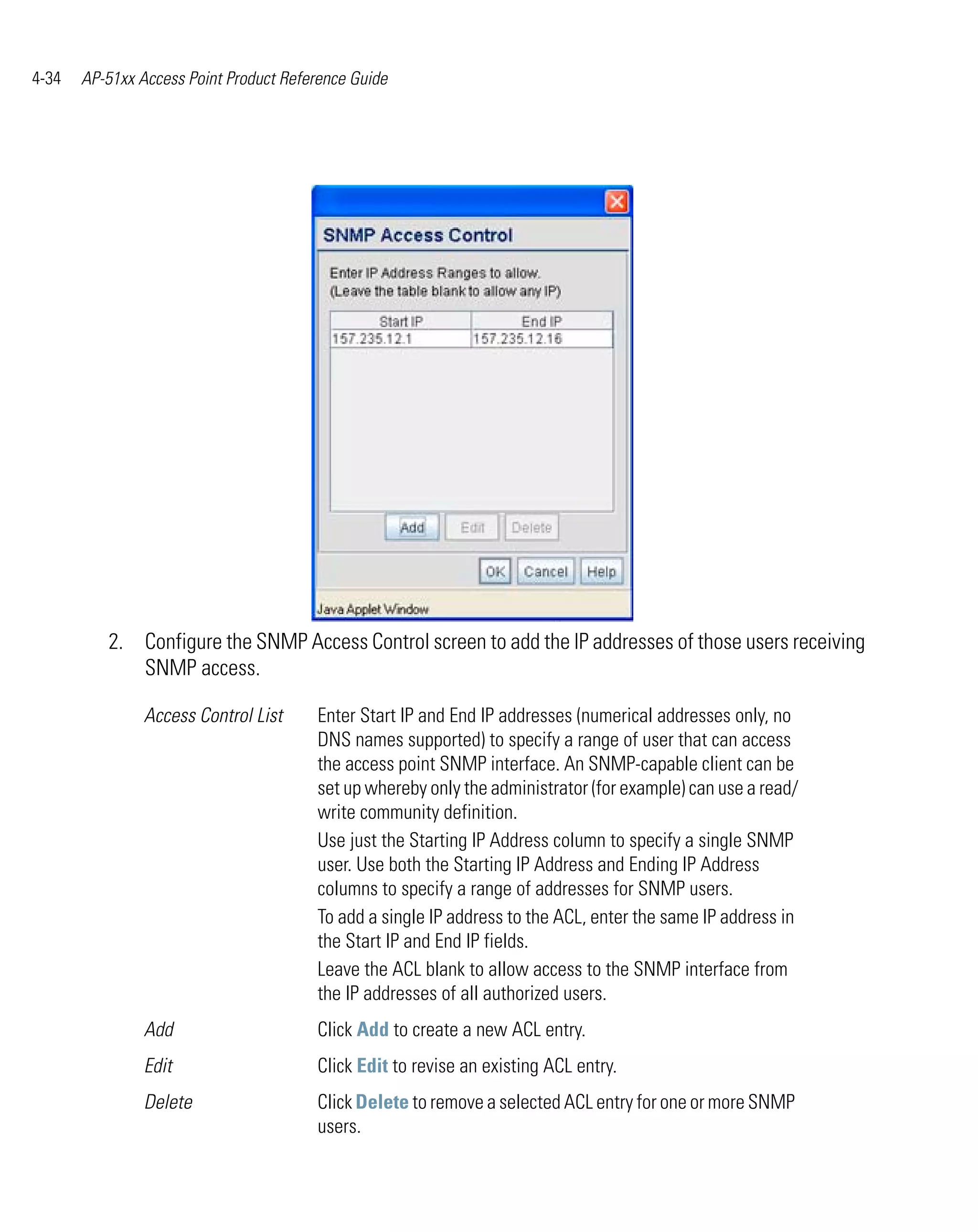 4-34   AP-51xx Access Point Product Reference Guide




          2. Configure the SNMP Access Control screen to add the IP addresses of those users receiving
             SNMP access.

                Access Control List     Enter Start IP and End IP addresses (numerical addresses only, no
                                        DNS names supported) to specify a range of user that can access
                                        the access point SNMP interface. An SNMP-capable client can be
                                        set up whereby only the administrator (for example) can use a read/
                                        write community definition.
                                        Use just the Starting IP Address column to specify a single SNMP
                                        user. Use both the Starting IP Address and Ending IP Address
                                        columns to specify a range of addresses for SNMP users.
                                        To add a single IP address to the ACL, enter the same IP address in
                                        the Start IP and End IP fields.
                                        Leave the ACL blank to allow access to the SNMP interface from
                                        the IP addresses of all authorized users.
                Add                     Click Add to create a new ACL entry.
                Edit                    Click Edit to revise an existing ACL entry.
                Delete                  Click Delete to remove a selected ACL entry for one or more SNMP
                                        users.
 